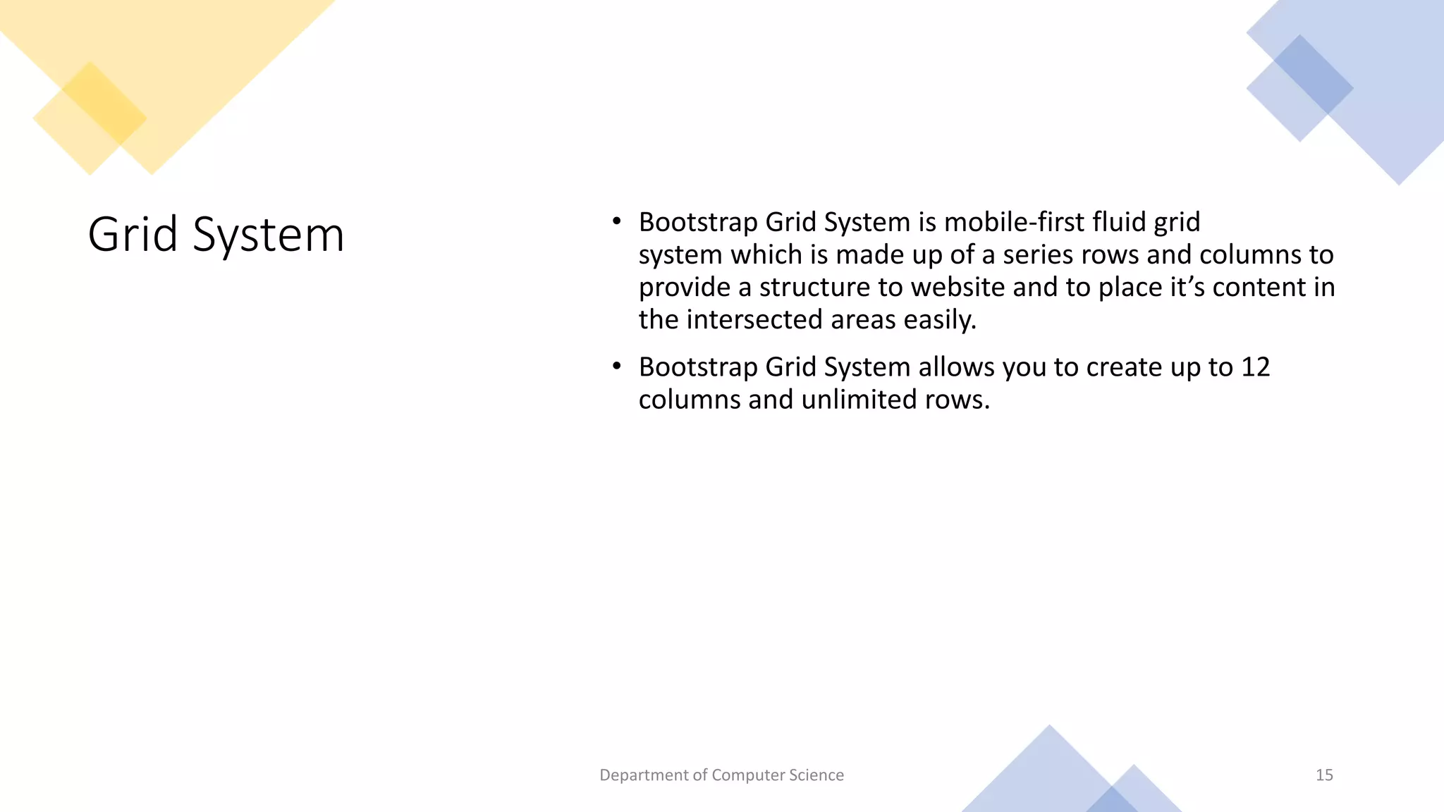 Grid System • Bootstrap Grid System is mobile-first fluid grid
system which is made up of a series rows and columns to
provide a structure to website and to place it’s content in
the intersected areas easily.
• Bootstrap Grid System allows you to create up to 12
columns and unlimited rows.
15
Department of Computer Science
 