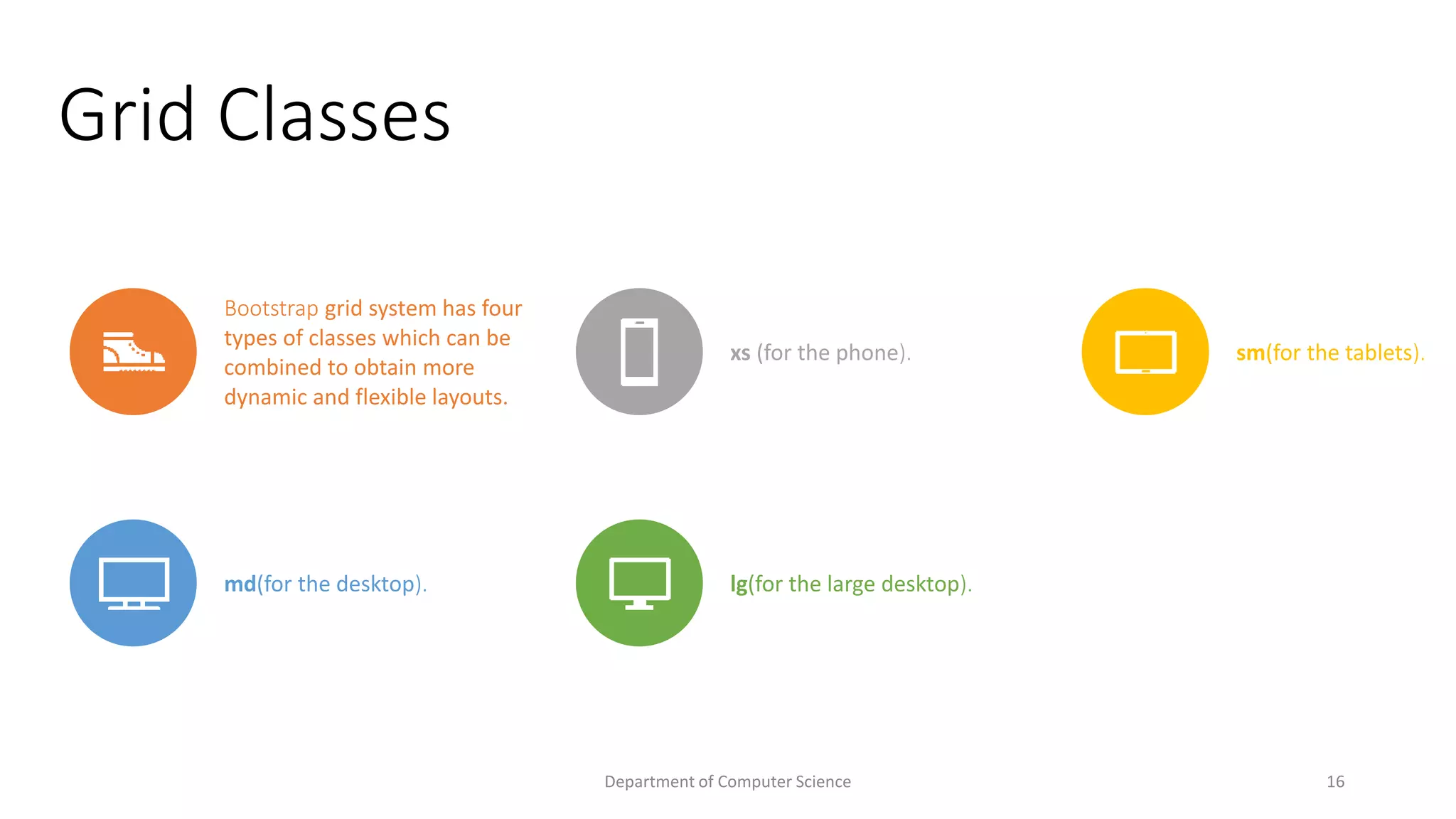 Grid Classes
Bootstrap grid system has four
types of classes which can be
combined to obtain more
dynamic and flexible layouts.
xs (for the phone). sm(for the tablets).
md(for the desktop). lg(for the large desktop).
16
Department of Computer Science
 