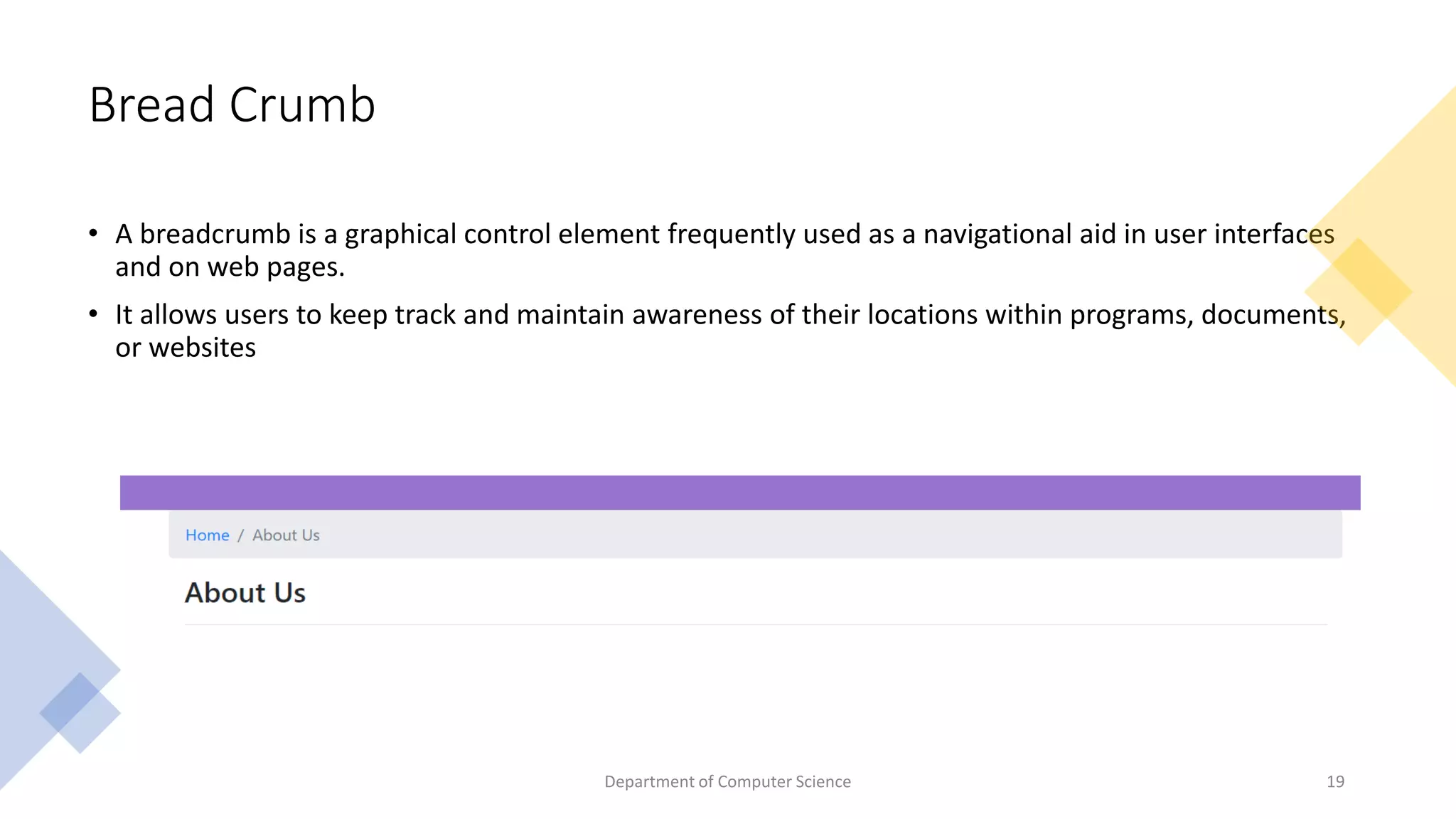 Bread Crumb
• A breadcrumb is a graphical control element frequently used as a navigational aid in user interfaces
and on web pages.
• It allows users to keep track and maintain awareness of their locations within programs, documents,
or websites
Dept of CSE, GITAM School
of Technology​
Department of Computer Science 19
 