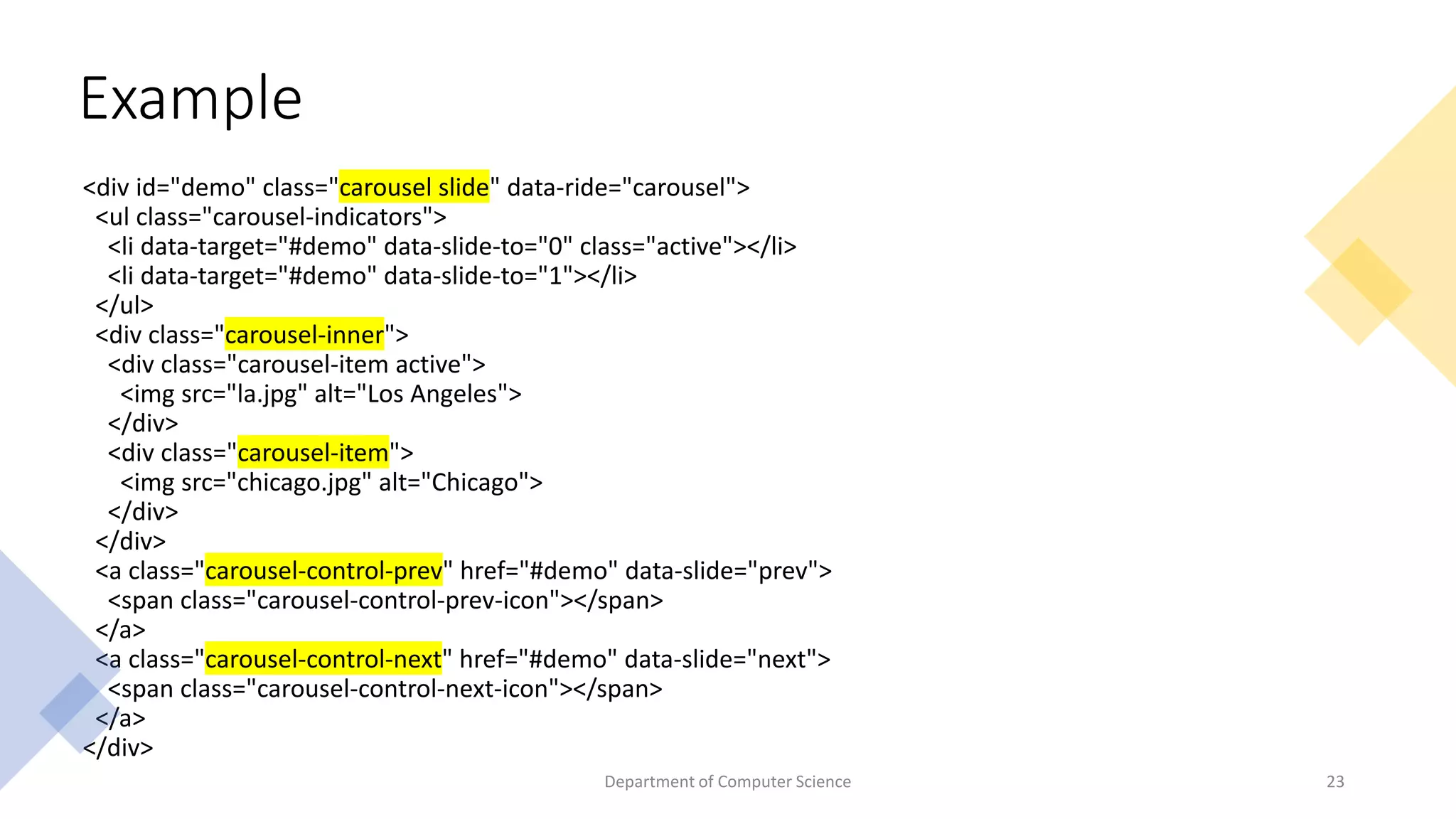<div id="demo" class="carousel slide" data-ride="carousel">
<ul class="carousel-indicators">
<li data-target="#demo" data-slide-to="0" class="active"></li>
<li data-target="#demo" data-slide-to="1"></li>
</ul>
<div class="carousel-inner">
<div class="carousel-item active">
<img src="la.jpg" alt="Los Angeles">
</div>
<div class="carousel-item">
<img src="chicago.jpg" alt="Chicago">
</div>
</div>
<a class="carousel-control-prev" href="#demo" data-slide="prev">
<span class="carousel-control-prev-icon"></span>
</a>
<a class="carousel-control-next" href="#demo" data-slide="next">
<span class="carousel-control-next-icon"></span>
</a>
</div>
Example
23
Department of Computer Science
 