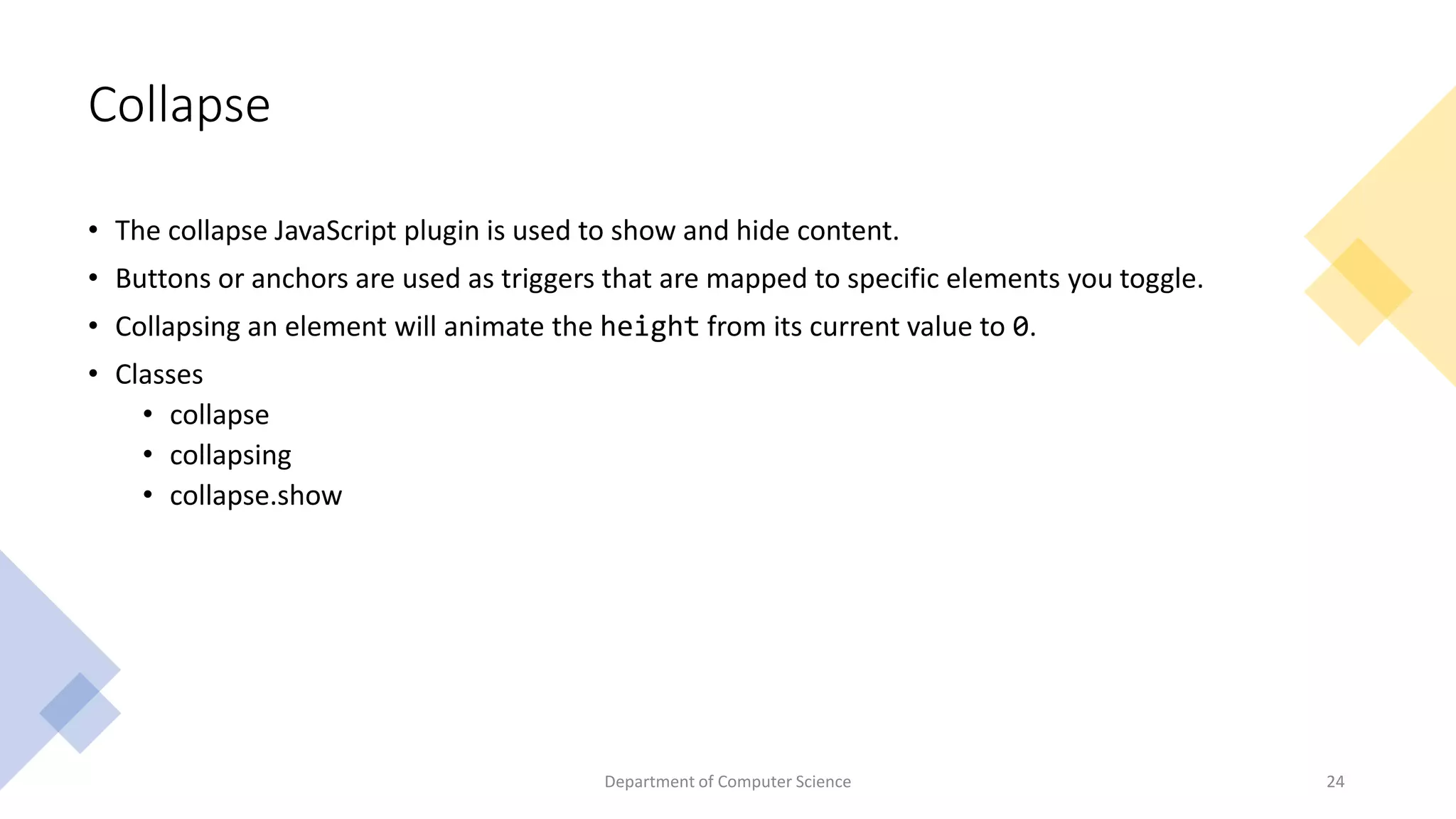Collapse
• The collapse JavaScript plugin is used to show and hide content.
• Buttons or anchors are used as triggers that are mapped to specific elements you toggle.
• Collapsing an element will animate the height from its current value to 0.
• Classes
• collapse
• collapsing
• collapse.show
24
Department of Computer Science
 