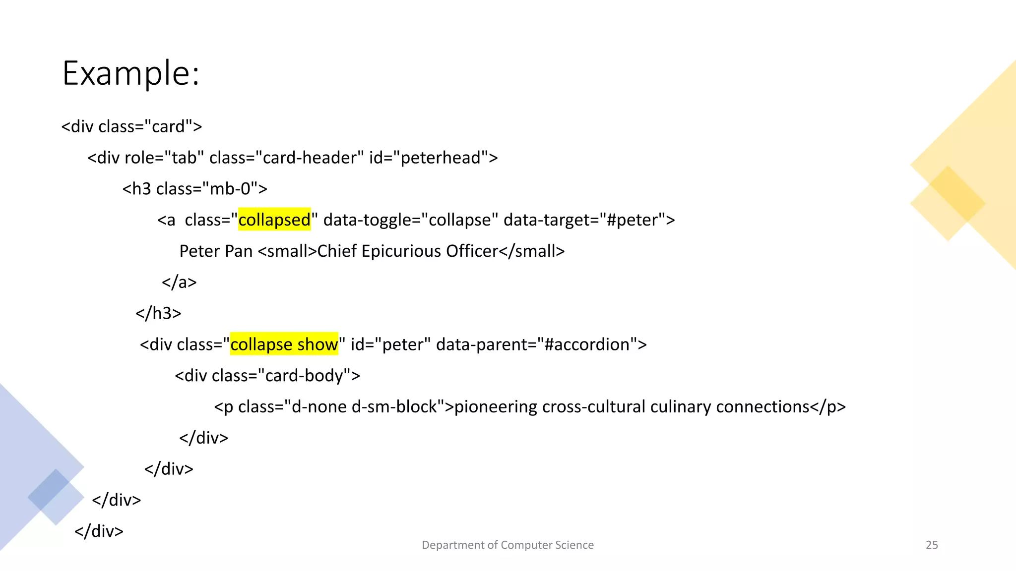 Example:
<div class="card">
<div role="tab" class="card-header" id="peterhead">
<h3 class="mb-0">
<a class="collapsed" data-toggle="collapse" data-target="#peter">
Peter Pan <small>Chief Epicurious Officer</small>
</a>
</h3>
<div class="collapse show" id="peter" data-parent="#accordion">
<div class="card-body">
<p class="d-none d-sm-block">pioneering cross-cultural culinary connections</p>
</div>
</div>
</div>
</div>
25
Department of Computer Science
 