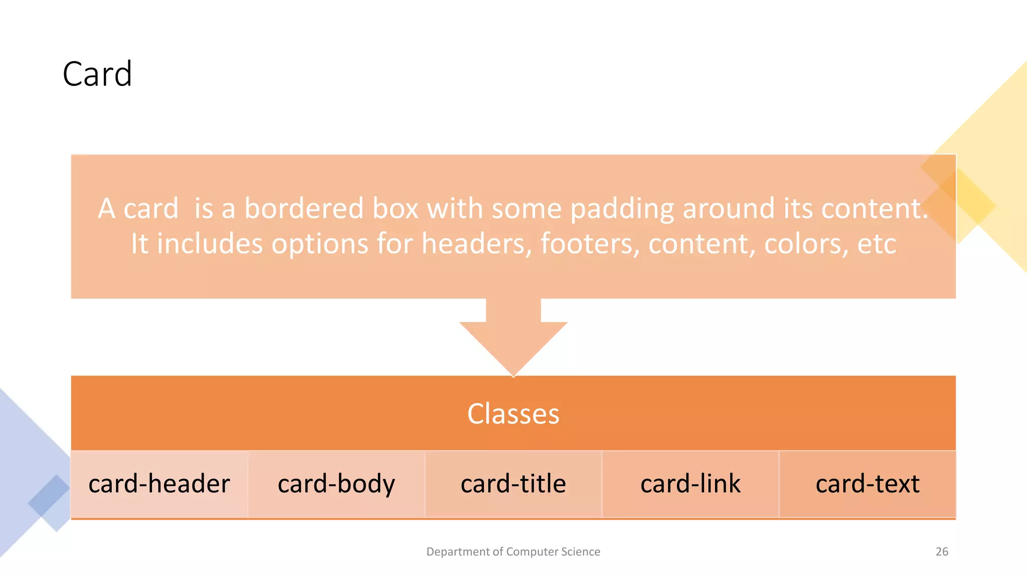Card
Classes
card-header card-body card-title card-link card-text
A card is a bordered box with some padding around its content.
It includes options for headers, footers, content, colors, etc
26
Department of Computer Science
 