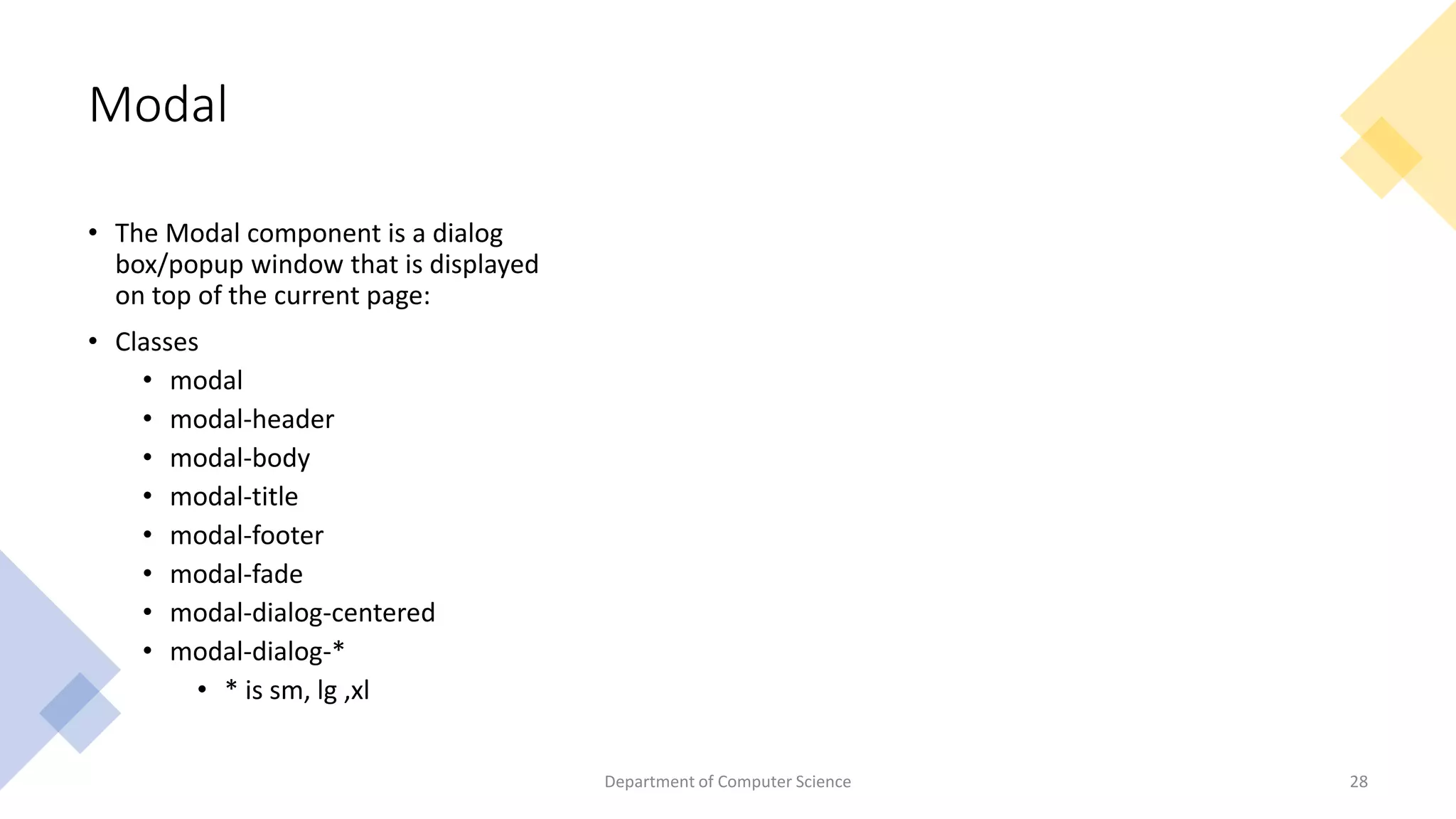 Modal
• The Modal component is a dialog
box/popup window that is displayed
on top of the current page:
• Classes
• modal
• modal-header
• modal-body
• modal-title
• modal-footer
• modal-fade
• modal-dialog-centered
• modal-dialog-*
• * is sm, lg ,xl
Department of Computer Science 28
 