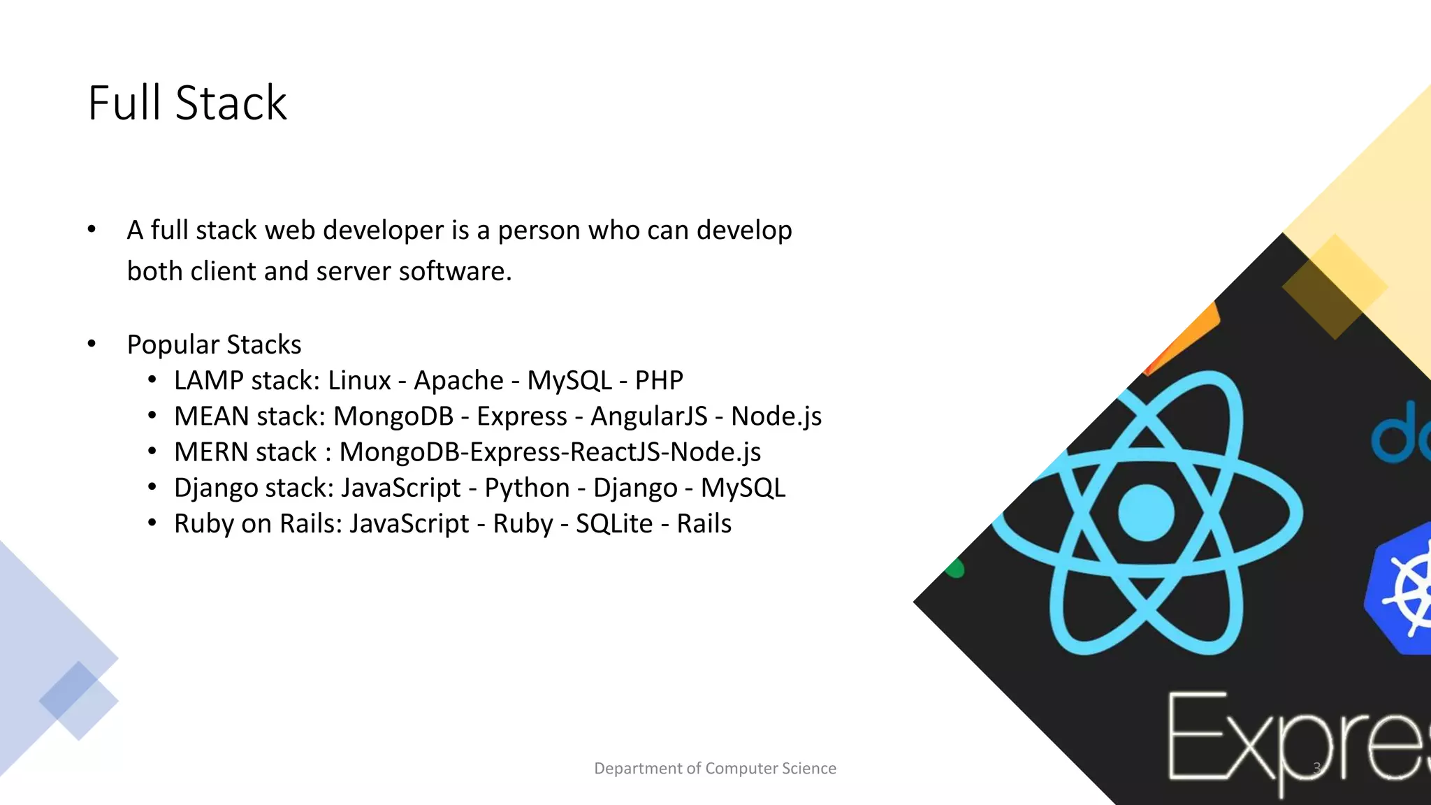 Full Stack
• A full stack web developer is a person who can develop
both client and server software.
• Popular Stacks
• LAMP stack: Linux - Apache - MySQL - PHP
• MEAN stack: MongoDB - Express - AngularJS - Node.js
• MERN stack : MongoDB-Express-ReactJS-Node.js
• Django stack: JavaScript - Python - Django - MySQL
• Ruby on Rails: JavaScript - Ruby - SQLite - Rails
3
Department of Computer Science
 