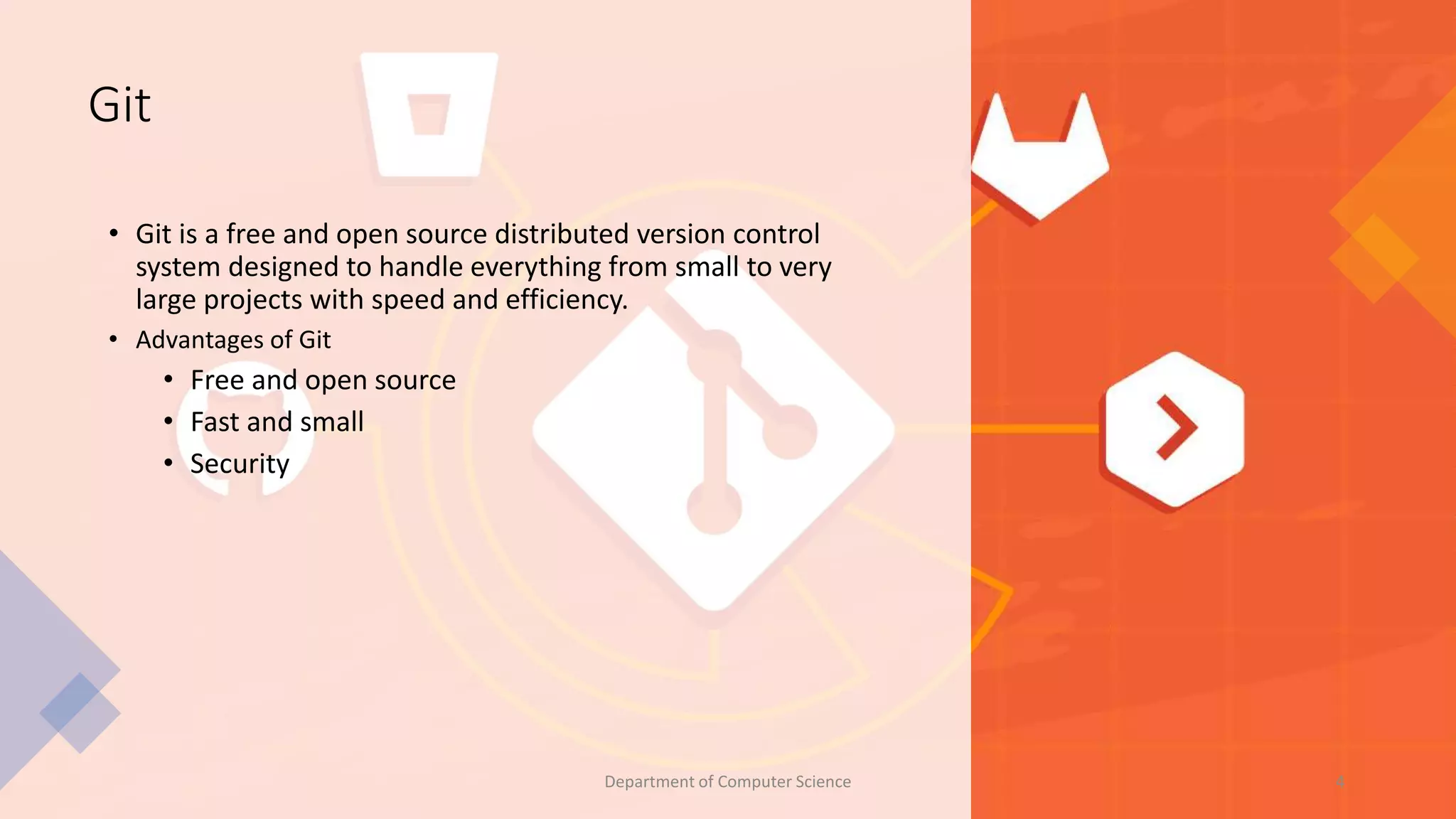 Git
• Git is a free and open source distributed version control
system designed to handle everything from small to very
large projects with speed and efficiency.
• Advantages of Git
• Free and open source
• Fast and small
• Security
4
Department of Computer Science
 