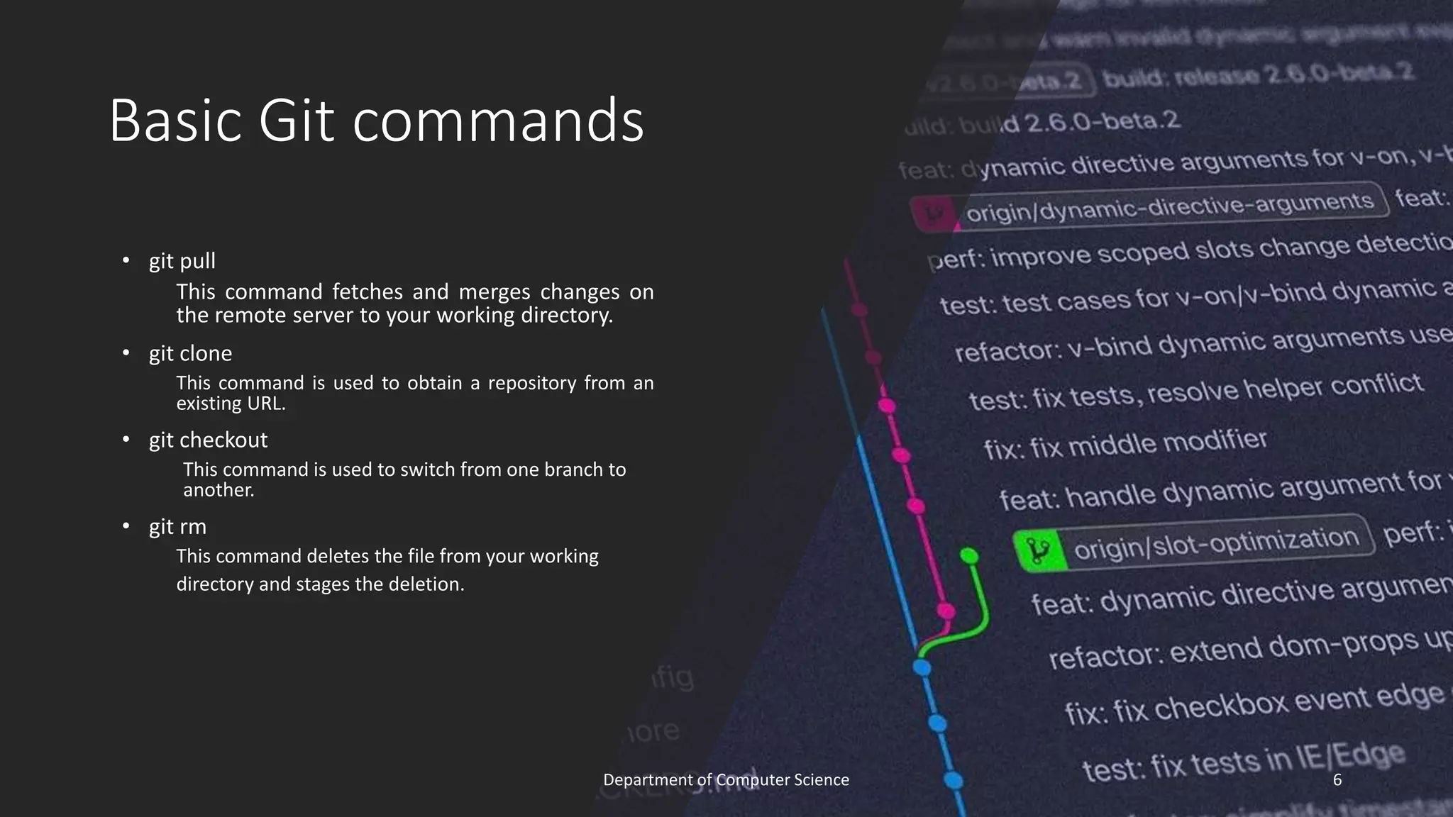 Basic Git commands
• git pull
This command fetches and merges changes on
the remote server to your working directory.
• git clone
This command is used to obtain a repository from an
existing URL.
• git checkout
This command is used to switch from one branch to
another.
• git rm
This command deletes the file from your working
directory and stages the deletion.
6
Department of Computer Science
 