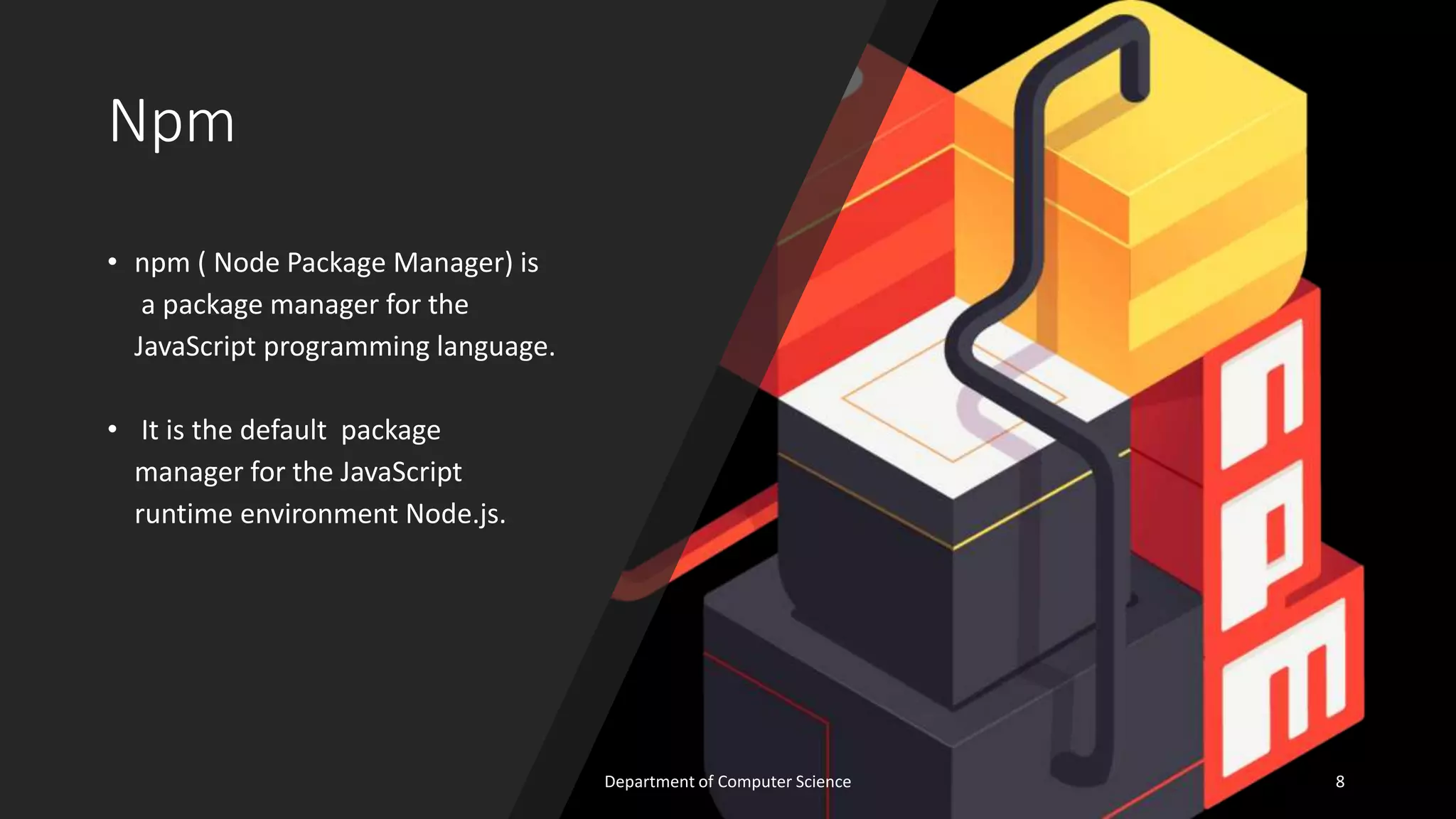 Npm
• npm ( Node Package Manager) is
a package manager for the
JavaScript programming language.
• It is the default package
manager for the JavaScript
runtime environment Node.js.
8
Department of Computer Science
 