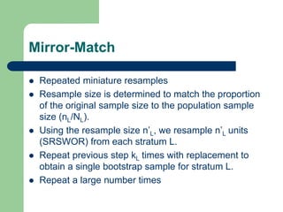 Mirror-Match
 Repeated miniature resamples
 Resample size is determined to match the proportion
of the original sample size to the population sample
size (nL/NL).
 Using the resample size n’L, we resample n’L units
(SRSWOR) from each stratum L.
 Repeat previous step kL times with replacement to
obtain a single bootstrap sample for stratum L.
 Repeat a large number times
 