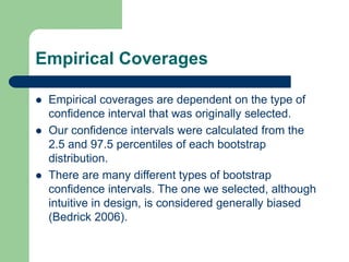 Empirical Coverages
 Empirical coverages are dependent on the type of
confidence interval that was originally selected.
 Our confidence intervals were calculated from the
2.5 and 97.5 percentiles of each bootstrap
distribution.
 There are many different types of bootstrap
confidence intervals. The one we selected, although
intuitive in design, is considered generally biased
(Bedrick 2006).
 