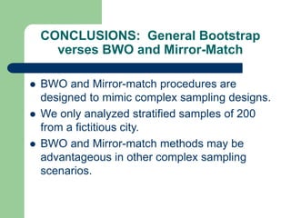 CONCLUSIONS: General Bootstrap
verses BWO and Mirror-Match
 BWO and Mirror-match procedures are
designed to mimic complex sampling designs.
 We only analyzed stratified samples of 200
from a fictitious city.
 BWO and Mirror-match methods may be
advantageous in other complex sampling
scenarios.
 