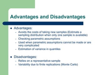 Advantages and Disadvantages
 Advantages:
– Avoids the costs of taking new samples (Estimate a
sampling distribution when only one sample is available)
– Checking parametric assumptions
– Used when parametric assumptions cannot be made or are
very complicated
– Estimation of variance in quantiles
 Disadvantages:
– Relies on a representative sample
– Variability due to finite replications (Monte Carlo)
 