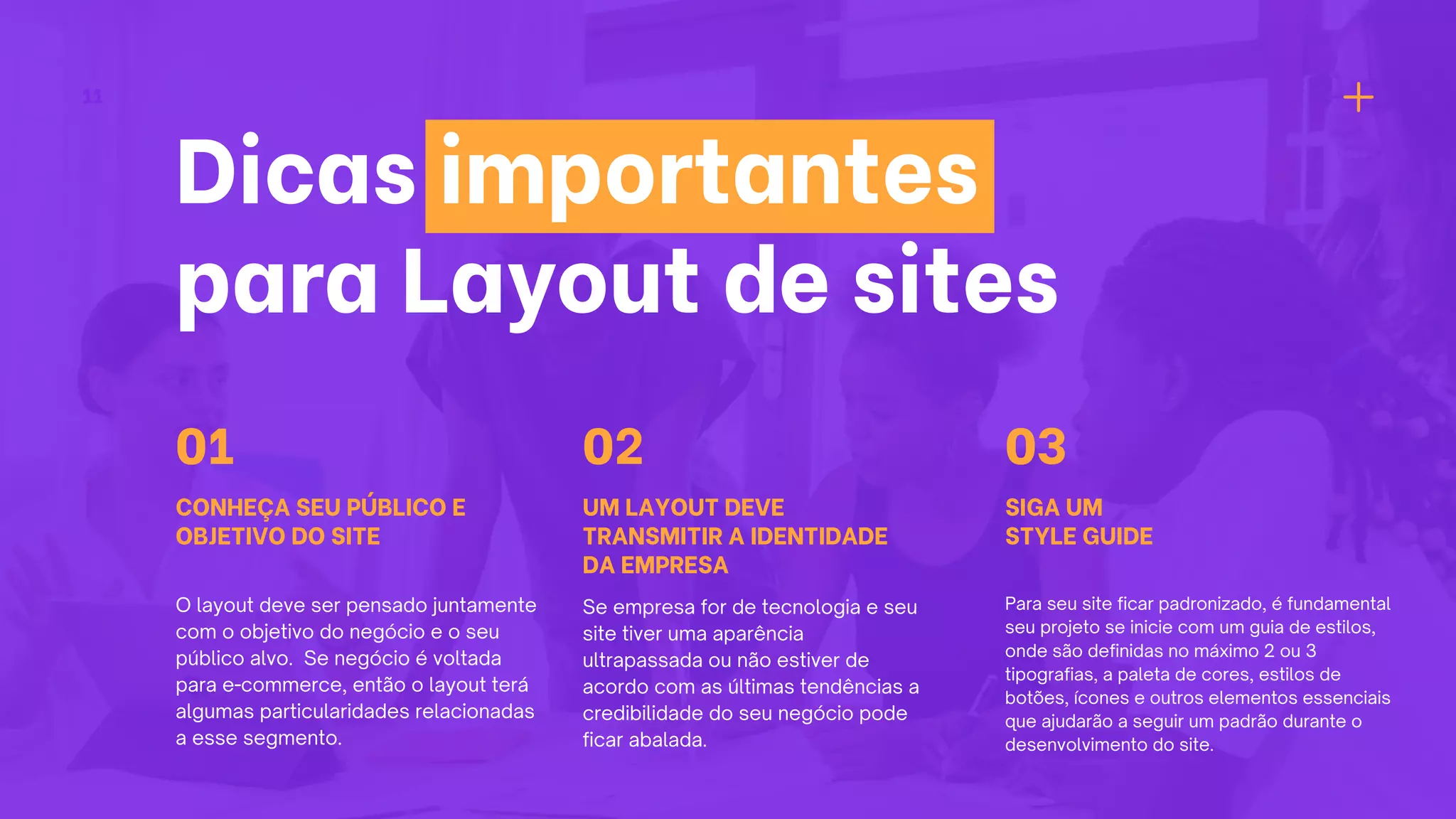 11
Dicas importantes
para Layout de sites
CONHEÇA SEU PÚBLICO E
OBJETIVO DO SITE
O layout deve ser pensado juntamente
com o objetivo do negócio e o seu
público alvo. Se negócio é voltada
para e-commerce, então o layout terá
algumas particularidades relacionadas
a esse segmento.
01
UM LAYOUT DEVE
TRANSMITIR A IDENTIDADE
DA EMPRESA
Se empresa for de tecnologia e seu
site tiver uma aparência
ultrapassada ou não estiver de
acordo com as últimas tendências a
credibilidade do seu negócio pode
ficar abalada.
02
SIGA UM
STYLE GUIDE
Para seu site ficar padronizado, é fundamental
seu projeto se inicie com um guia de estilos,
onde são definidas no máximo 2 ou 3
tipografias, a paleta de cores, estilos de
botões, ícones e outros elementos essenciais
que ajudarão a seguir um padrão durante o
desenvolvimento do site.
03
 