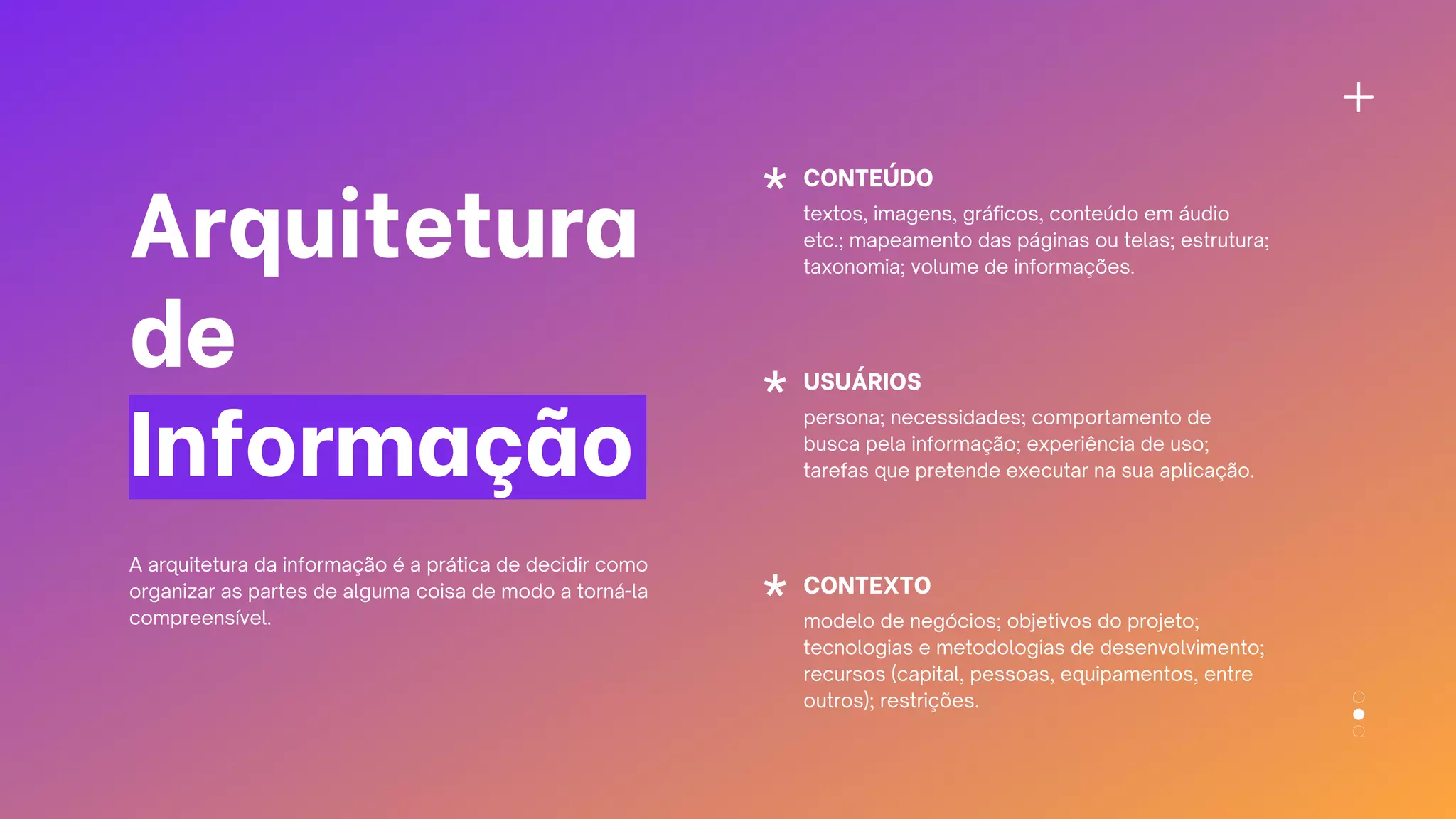 Arquitetura
de
Informação
CONTEÚDO
textos, imagens, gráficos, conteúdo em áudio
etc.; mapeamento das páginas ou telas; estrutura;
taxonomia; volume de informações.
USUÁRIOS
persona; necessidades; comportamento de
busca pela informação; experiência de uso;
tarefas que pretende executar na sua aplicação.
CONTEXTO
modelo de negócios; objetivos do projeto;
tecnologias e metodologias de desenvolvimento;
recursos (capital, pessoas, equipamentos, entre
outros); restrições.
A arquitetura da informação é a prática de decidir como
organizar as partes de alguma coisa de modo a torná-la
compreensível.
 