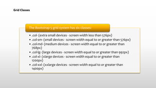 Grid Classes
• .col- (extra small devices - screen width less than 576px)
• .col-sm- (small devices - screen width equal to or greater than 576px)
• .col-md- (medium devices - screen width equal to or greater than
768px)
• .col-lg- (large devices - screen width equal to or greater than 992px)
• .col-xl- (xlarge devices - screen width equal to or greater than
1200px)
• .col-xxl- (xxlarge devices - screen width equal to or greater than
1400px)
The Bootstrap 5 grid system has six classes:
 