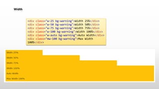 Width
<div class="w-25 bg-warning">Width 25%</div>
<div class="w-50 bg-warning">Width 50%</div>
<div class="w-75 bg-warning">Width 75%</div>
<div class="w-100 bg-warning">Width 100%</div>
<div class="w-auto bg-warning">Auto Width</div>
<div class="mw-100 bg-warning">Max Width
100%</div>
 