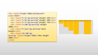 <div style="height:200px;background-
color:#ddd">
<div class="h-25 bg-warning">Height 25%</div>
<div class="h-50 bg-warning">Height 50%</div>
<div class="h-75 bg-warning">Height 75%</div>
<div class="h-100 bg-warning">Height
100%</div>
<div class="h-auto bg-warning">Auto
Height</div>
<div class="mh-100 bg-
warning" style="height:500px">Max Height
100%</div>
</div>
 