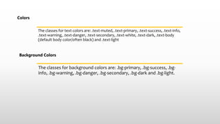 Colors
The classes for text colors are: .text-muted, .text-primary, .text-success, .text-info,
.text-warning, .text-danger, .text-secondary, .text-white, .text-dark, .text-body
(default body color/often black) and .text-light
Background Colors
The classes for background colors are: .bg-primary, .bg-success, .bg-
info, .bg-warning, .bg-danger, .bg-secondary, .bg-dark and .bg-light.
 