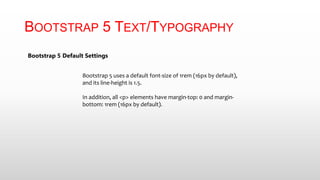 BOOTSTRAP 5 TEXT/TYPOGRAPHY
Bootstrap 5 Default Settings
Bootstrap 5 uses a default font-size of 1rem (16px by default),
and its line-height is 1.5.
In addition, all <p> elements have margin-top: 0 and margin-
bottom: 1rem (16px by default).
 