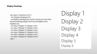 Display Headings
<div class="container mt-3">
<h1>Display Headings</h1>
<p>Display headings are used to stand out more than
normal headings (larger font-size and lighter font-
weight):</p>
<h1 class="display-1">Display 1</h1>
<h1 class="display-2">Display 2</h1>
<h1 class="display-3">Display 3</h1>
<h1 class="display-4">Display 4</h1>
<h1 class="display-5">Display 5</h1>
<h1 class="display-6">Display 6</h1>
</div>
 