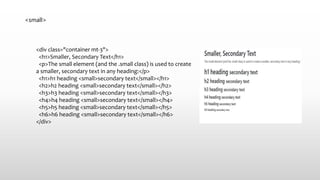 <small>
<div class="container mt-3">
<h1>Smaller, Secondary Text</h1>
<p>The small element (and the .small class) is used to create
a smaller, secondary text in any heading:</p>
<h1>h1 heading <small>secondary text</small></h1>
<h2>h2 heading <small>secondary text</small></h2>
<h3>h3 heading <small>secondary text</small></h3>
<h4>h4 heading <small>secondary text</small></h4>
<h5>h5 heading <small>secondary text</small></h5>
<h6>h6 heading <small>secondary text</small></h6>
</div>
 