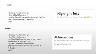 <mark>
<div class="container mt-3">
<h1>Highlight Text</h1>
<p>Use the mark element (or the .mark class) to
<mark>highlight</mark> text.</p>
</div>
<abbr>
<div class="container mt-3">
<h1>Abbreviations</h1>
<p>The abbr element is used to mark up an
abbreviation or acronym:</p>
<p>The <abbr title="World Health
Organization">WHO</abbr> was founded in
1948.</p>
</div>
 