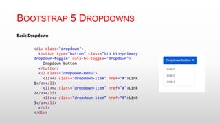 BOOTSTRAP 5 DROPDOWNS
Basic Dropdown
<div class="dropdown">
<button type="button" class="btn btn-primary
dropdown-toggle" data-bs-toggle="dropdown">
Dropdown button
</button>
<ul class="dropdown-menu">
<li><a class="dropdown-item" href="#">Link
1</a></li>
<li><a class="dropdown-item" href="#">Link
2</a></li>
<li><a class="dropdown-item" href="#">Link
3</a></li>
</ul>
</div>
 