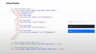 Colored Navbar
<!-- Grey with black text -->
<nav class="navbar navbar-expand-sm bg-light navbar-light">
<div class="container-fluid">
<ul class="navbar-nav">
<li class="nav-item">
<a class="nav-link active" href="#">Active</a>
</li>
<li class="nav-item">
<a class="nav-link" href="#">Link</a>
</li>
<li class="nav-item">
<a class="nav-link" href="#">Link</a>
</li>
<li class="nav-item">
<a class="nav-link disabled" href="#">Disabled</a>
</li>
</ul>
</div>
</nav>
<!-- Black background with white text -->
<nav class="navbar navbar-expand-sm bg-dark navbar-dark">...</nav>
<!-- Blue background with white text -->
<nav class="navbar navbar-expand-sm bg-primary navbar-dark">...</nav>
 