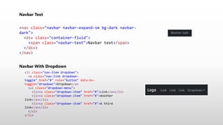 Navbar Text
<nav class="navbar navbar-expand-sm bg-dark navbar-
dark">
<div class="container-fluid">
<span class="navbar-text">Navbar text</span>
</div>
</nav>
Navbar With Dropdown
<li class="nav-item dropdown">
<a class="nav-link dropdown-
toggle" href="#" role="button" data-bs-
toggle="dropdown">Dropdown</a>
<ul class="dropdown-menu">
<li><a class="dropdown-item" href="#">Link</a></li>
<li><a class="dropdown-item" href="#">Another
link</a></li>
<li><a class="dropdown-item" href="#">A third
link</a></li>
</ul>
</li>
 