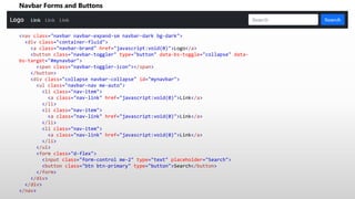Navbar Forms and Buttons
<nav class="navbar navbar-expand-sm navbar-dark bg-dark">
<div class="container-fluid">
<a class="navbar-brand" href="javascript:void(0)">Logo</a>
<button class="navbar-toggler" type="button" data-bs-toggle="collapse" data-
bs-target="#mynavbar">
<span class="navbar-toggler-icon"></span>
</button>
<div class="collapse navbar-collapse" id="mynavbar">
<ul class="navbar-nav me-auto">
<li class="nav-item">
<a class="nav-link" href="javascript:void(0)">Link</a>
</li>
<li class="nav-item">
<a class="nav-link" href="javascript:void(0)">Link</a>
</li>
<li class="nav-item">
<a class="nav-link" href="javascript:void(0)">Link</a>
</li>
</ul>
<form class="d-flex">
<input class="form-control me-2" type="text" placeholder="Search">
<button class="btn btn-primary" type="button">Search</button>
</form>
</div>
</div>
</nav>
 