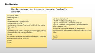 Use the .container class to create a responsive, fixed-width
container.
Fixed Container
<!DOCTYPE html>
<html lang="en">
<head>
<title>Bootstrap Example</title>
<meta charset="utf-8">
<meta name="viewport" content="width=device-width,
initial-scale=1">
<link
href="https://cdn.jsdelivr.net/npm/bootstrap@5.2.3/dist/cs
s/bootstrap.min.css" rel="stylesheet">
<script
src="https://cdn.jsdelivr.net/npm/bootstrap@5.2.3/dist/js/b
ootstrap.bundle.min.js"></script>
</head>
<body>
<div class="container">
<h1>My First Bootstrap Page</h1>
<p>This part is inside a .container class.</p>
<p>The .container class provides a responsive fixed
width container.</p>
<p>Resize the browser window to see that the
container width will change at different breakpoints.</p>
</div>
</body>
</html>
 