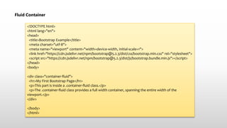 Fluid Container
<!DOCTYPE html>
<html lang="en">
<head>
<title>Bootstrap Example</title>
<meta charset="utf-8">
<meta name="viewport" content="width=device-width, initial-scale=1">
<link href="https://cdn.jsdelivr.net/npm/bootstrap@5.2.3/dist/css/bootstrap.min.css" rel="stylesheet">
<script src="https://cdn.jsdelivr.net/npm/bootstrap@5.2.3/dist/js/bootstrap.bundle.min.js"></script>
</head>
<body>
<div class="container-fluid">
<h1>My First Bootstrap Page</h1>
<p>This part is inside a .container-fluid class.</p>
<p>The .container-fluid class provides a full width container, spanning the entire width of the
viewport.</p>
</div>
</body>
</html>
 