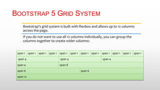 BOOTSTRAP 5 GRID SYSTEM
Bootstrap's grid system is built with flexbox and allows up to 12 columns
across the page.
If you do not want to use all 12 columns individually, you can group the
columns together to create wider columns:
span 1 span 1 span 1 span 1 span 1 span 1 span 1 span 1 span 1 span 1 span 1 span 1
span 4 span 4 span 4
span 4 span 8
span 6 span 6
span 12
 