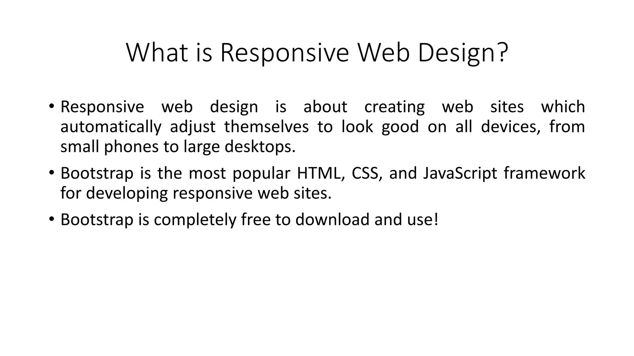 What is Responsive Web Design?
• Responsive web design is about creating web sites which
automatically adjust themselves to look good on all devices, from
small phones to large desktops.
• Bootstrap is the most popular HTML, CSS, and JavaScript framework
for developing responsive web sites.
• Bootstrap is completely free to download and use!
 
