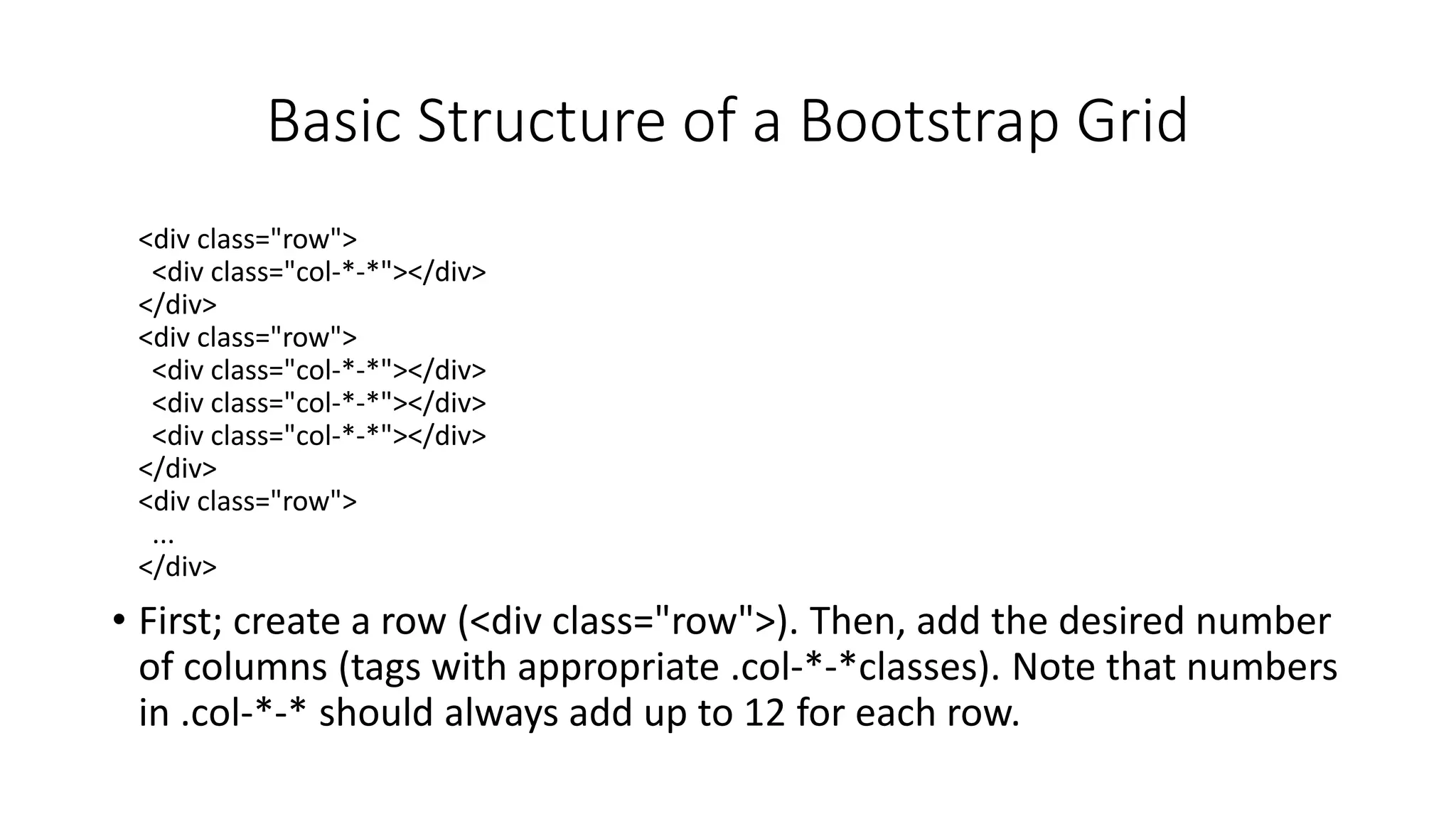 Basic Structure of a Bootstrap Grid
<div class="row">
<div class="col-*-*"></div>
</div>
<div class="row">
<div class="col-*-*"></div>
<div class="col-*-*"></div>
<div class="col-*-*"></div>
</div>
<div class="row">
...
</div>
• First; create a row (<div class="row">). Then, add the desired number
of columns (tags with appropriate .col-*-*classes). Note that numbers
in .col-*-* should always add up to 12 for each row.
 