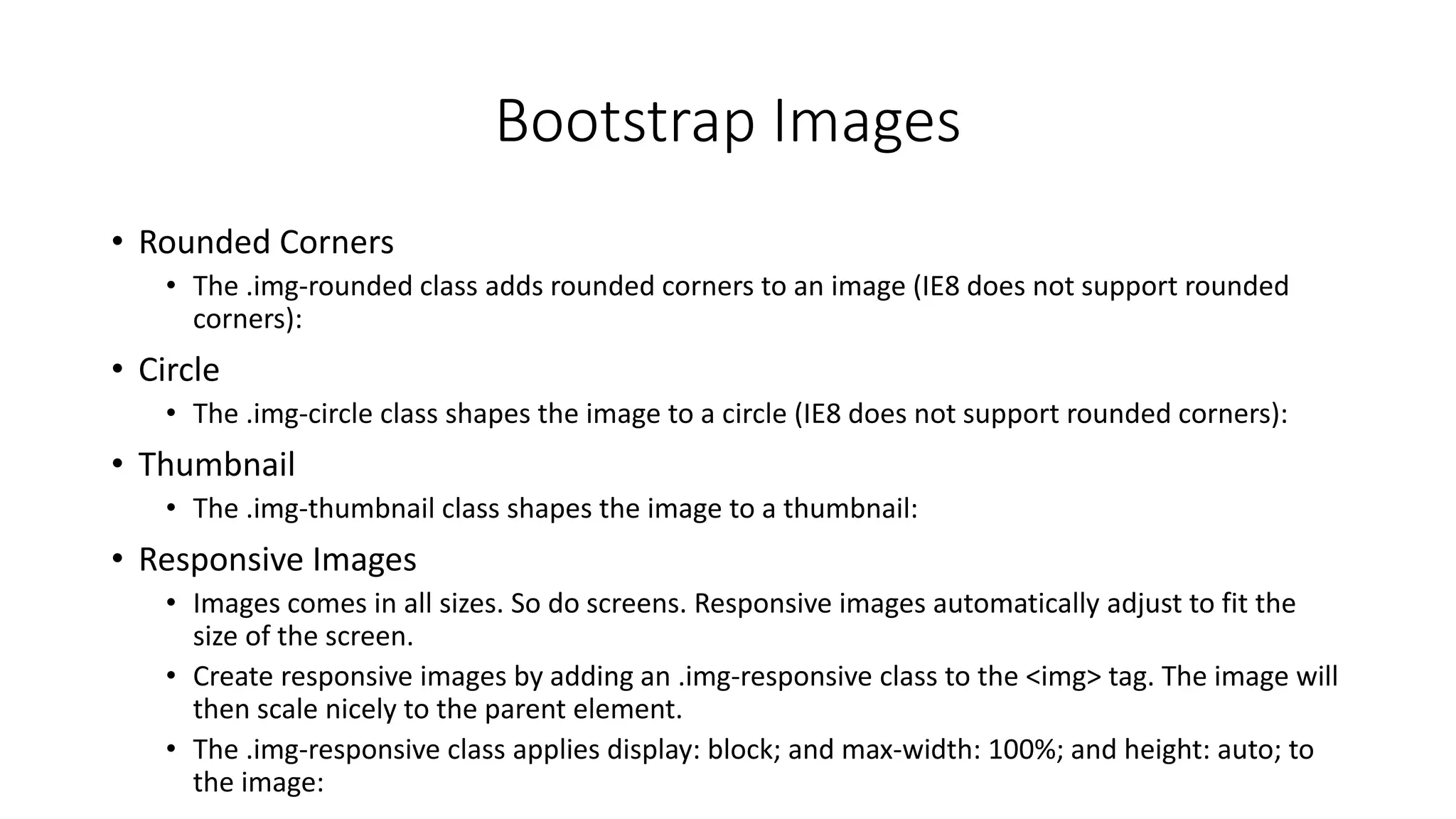 Bootstrap Images
• Rounded Corners
• The .img-rounded class adds rounded corners to an image (IE8 does not support rounded
corners):
• Circle
• The .img-circle class shapes the image to a circle (IE8 does not support rounded corners):
• Thumbnail
• The .img-thumbnail class shapes the image to a thumbnail:
• Responsive Images
• Images comes in all sizes. So do screens. Responsive images automatically adjust to fit the
size of the screen.
• Create responsive images by adding an .img-responsive class to the <img> tag. The image will
then scale nicely to the parent element.
• The .img-responsive class applies display: block; and max-width: 100%; and height: auto; to
the image:
 