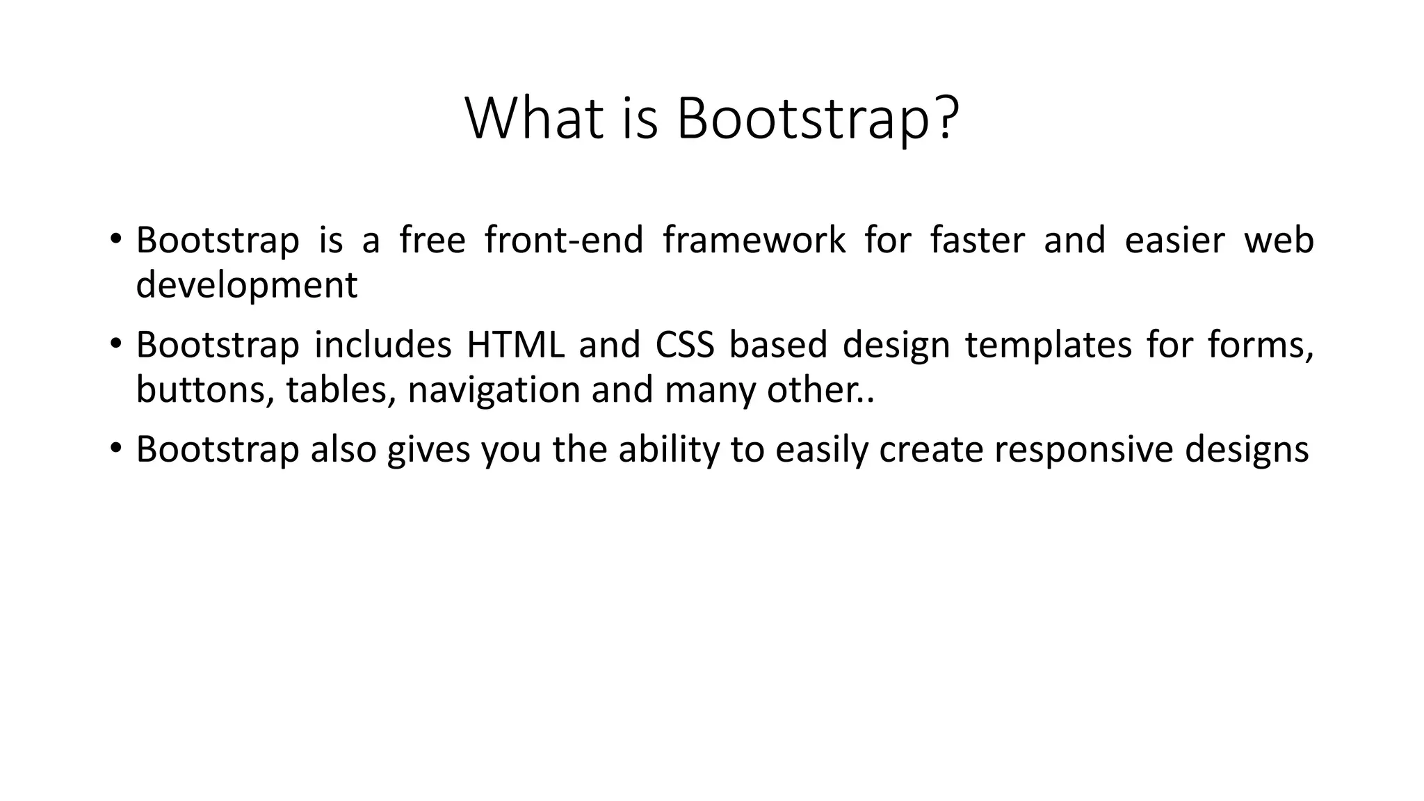 What is Bootstrap?
• Bootstrap is a free front-end framework for faster and easier web
development
• Bootstrap includes HTML and CSS based design templates for forms,
buttons, tables, navigation and many other..
• Bootstrap also gives you the ability to easily create responsive designs
 