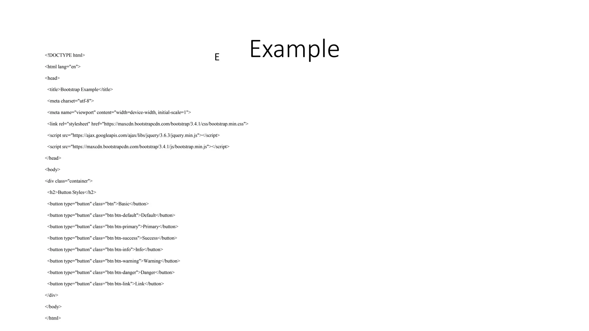 E Example
<!DOCTYPE html>
<html lang="en">
<head>
<title>Bootstrap Example</title>
<meta charset="utf-8">
<meta name="viewport" content="width=device-width, initial-scale=1">
<link rel="stylesheet" href="https://maxcdn.bootstrapcdn.com/bootstrap/3.4.1/css/bootstrap.min.css">
<script src="https://ajax.googleapis.com/ajax/libs/jquery/3.6.3/jquery.min.js"></script>
<script src="https://maxcdn.bootstrapcdn.com/bootstrap/3.4.1/js/bootstrap.min.js"></script>
</head>
<body>
<div class="container">
<h2>Button Styles</h2>
<button type="button" class="btn">Basic</button>
<button type="button" class="btn btn-default">Default</button>
<button type="button" class="btn btn-primary">Primary</button>
<button type="button" class="btn btn-success">Success</button>
<button type="button" class="btn btn-info">Info</button>
<button type="button" class="btn btn-warning">Warning</button>
<button type="button" class="btn btn-danger">Danger</button>
<button type="button" class="btn btn-link">Link</button>
</div>
</body>
</html>
 