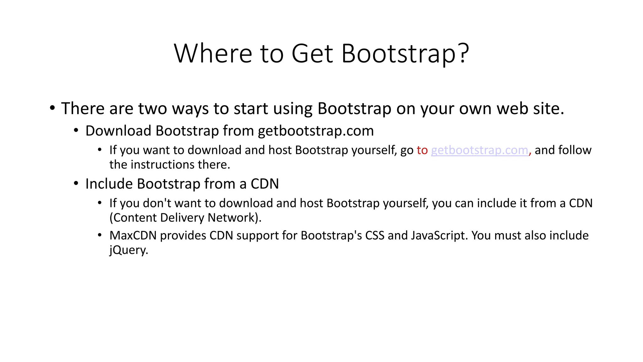 Where to Get Bootstrap?
• There are two ways to start using Bootstrap on your own web site.
• Download Bootstrap from getbootstrap.com
• If you want to download and host Bootstrap yourself, go to getbootstrap.com, and follow
the instructions there.
• Include Bootstrap from a CDN
• If you don't want to download and host Bootstrap yourself, you can include it from a CDN
(Content Delivery Network).
• MaxCDN provides CDN support for Bootstrap's CSS and JavaScript. You must also include
jQuery.
 
