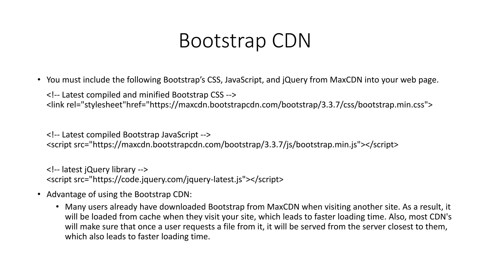 Bootstrap CDN
• You must include the following Bootstrap’s CSS, JavaScript, and jQuery from MaxCDN into your web page.
<!-- Latest compiled and minified Bootstrap CSS -->
<link rel="stylesheet"href="https://maxcdn.bootstrapcdn.com/bootstrap/3.3.7/css/bootstrap.min.css">
<!-- Latest compiled Bootstrap JavaScript -->
<script src="https://maxcdn.bootstrapcdn.com/bootstrap/3.3.7/js/bootstrap.min.js"></script>
<!-- latest jQuery library -->
<script src="https://code.jquery.com/jquery-latest.js"></script>
• Advantage of using the Bootstrap CDN:
• Many users already have downloaded Bootstrap from MaxCDN when visiting another site. As a result, it
will be loaded from cache when they visit your site, which leads to faster loading time. Also, most CDN's
will make sure that once a user requests a file from it, it will be served from the server closest to them,
which also leads to faster loading time.
 