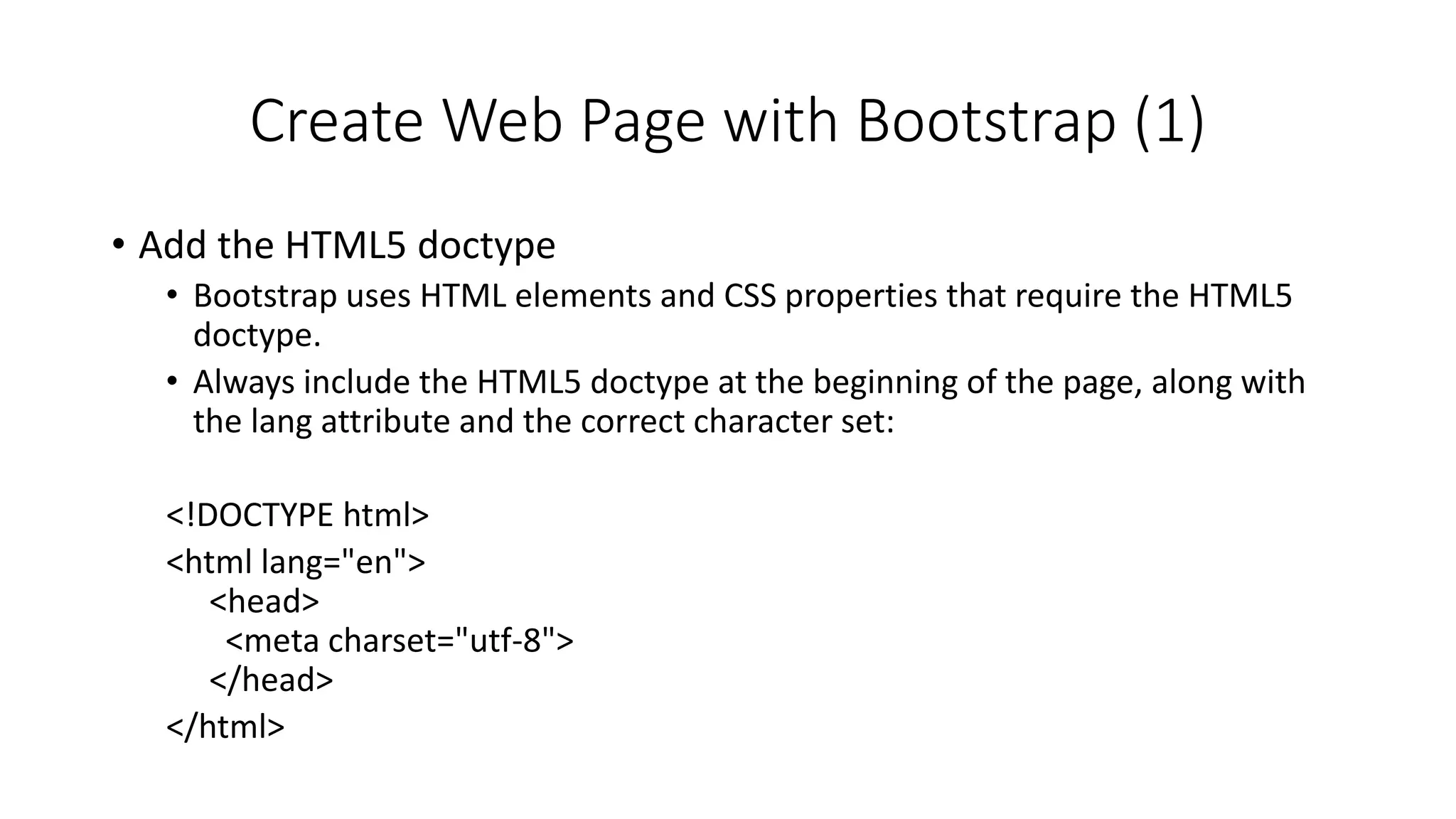 Create Web Page with Bootstrap (1)
• Add the HTML5 doctype
• Bootstrap uses HTML elements and CSS properties that require the HTML5
doctype.
• Always include the HTML5 doctype at the beginning of the page, along with
the lang attribute and the correct character set:
<!DOCTYPE html>
<html lang="en">
<head>
<meta charset="utf-8">
</head>
</html>
 
