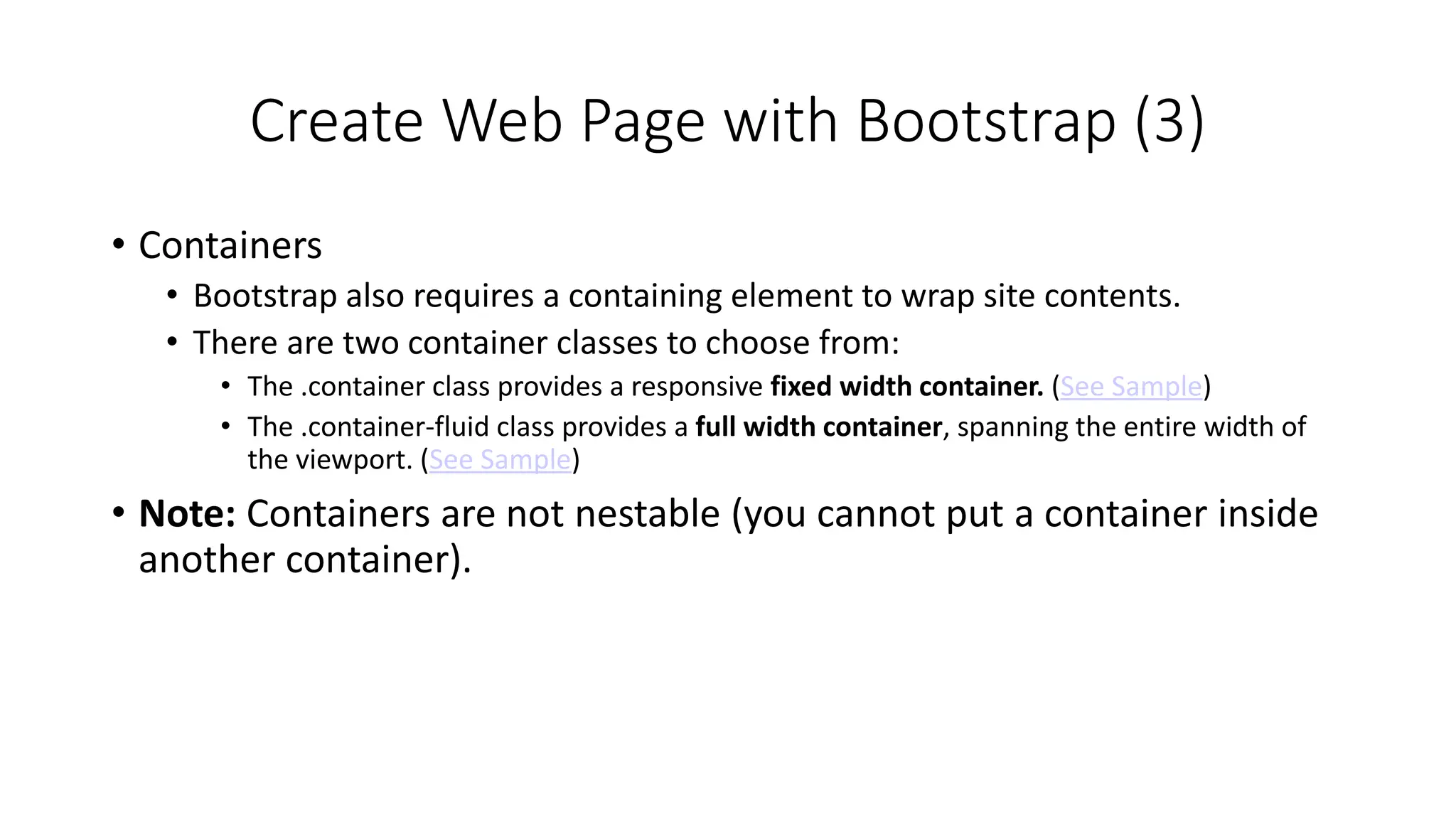 Create Web Page with Bootstrap (3)
• Containers
• Bootstrap also requires a containing element to wrap site contents.
• There are two container classes to choose from:
• The .container class provides a responsive fixed width container. (See Sample)
• The .container-fluid class provides a full width container, spanning the entire width of
the viewport. (See Sample)
• Note: Containers are not nestable (you cannot put a container inside
another container).
 