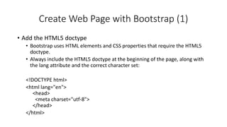 Create Web Page with Bootstrap (1)
• Add the HTML5 doctype
• Bootstrap uses HTML elements and CSS properties that require the HTML5
doctype.
• Always include the HTML5 doctype at the beginning of the page, along with
the lang attribute and the correct character set:
<!DOCTYPE html>
<html lang="en">
<head>
<meta charset="utf-8">
</head>
</html>
 