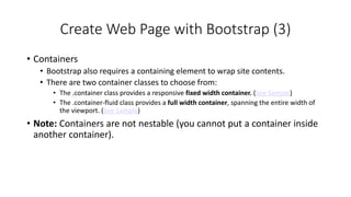 Create Web Page with Bootstrap (3)
• Containers
• Bootstrap also requires a containing element to wrap site contents.
• There are two container classes to choose from:
• The .container class provides a responsive fixed width container. (See Sample)
• The .container-fluid class provides a full width container, spanning the entire width of
the viewport. (See Sample)
• Note: Containers are not nestable (you cannot put a container inside
another container).
 