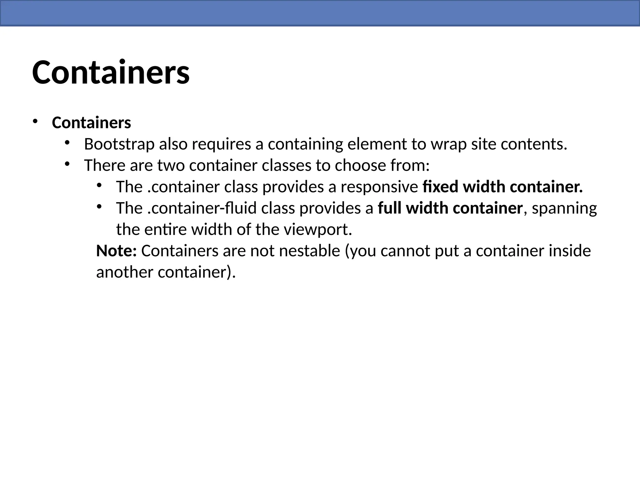 Containers
• Containers
• Bootstrap also requires a containing element to wrap site contents.
• There are two container classes to choose from:
• The .container class provides a responsive fixed width container.
• The .container-fluid class provides a full width container, spanning
the entire width of the viewport.
Note: Containers are not nestable (you cannot put a container inside
another container).
 