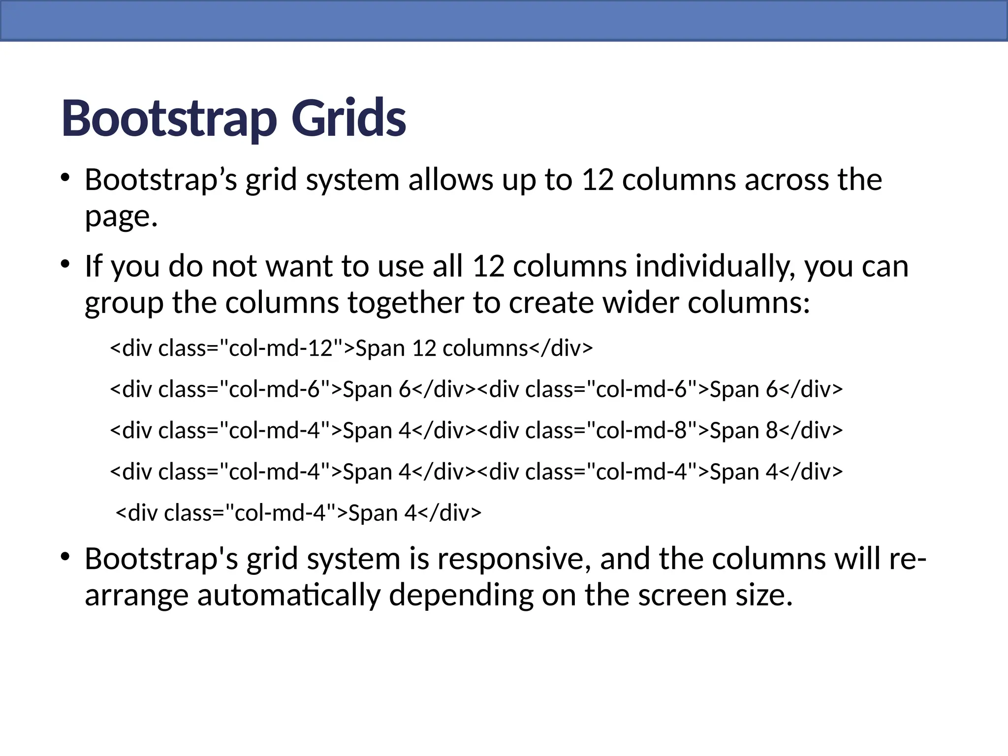 Bootstrap Grids
• Bootstrap’s grid system allows up to 12 columns across the
page.
• If you do not want to use all 12 columns individually, you can
group the columns together to create wider columns:
<div class="col-md-12">Span 12 columns</div>
<div class="col-md-6">Span 6</div><div class="col-md-6">Span 6</div>
<div class="col-md-4">Span 4</div><div class="col-md-8">Span 8</div>
<div class="col-md-4">Span 4</div><div class="col-md-4">Span 4</div>
<div class="col-md-4">Span 4</div>
• Bootstrap's grid system is responsive, and the columns will re-
arrange automatically depending on the screen size.
 