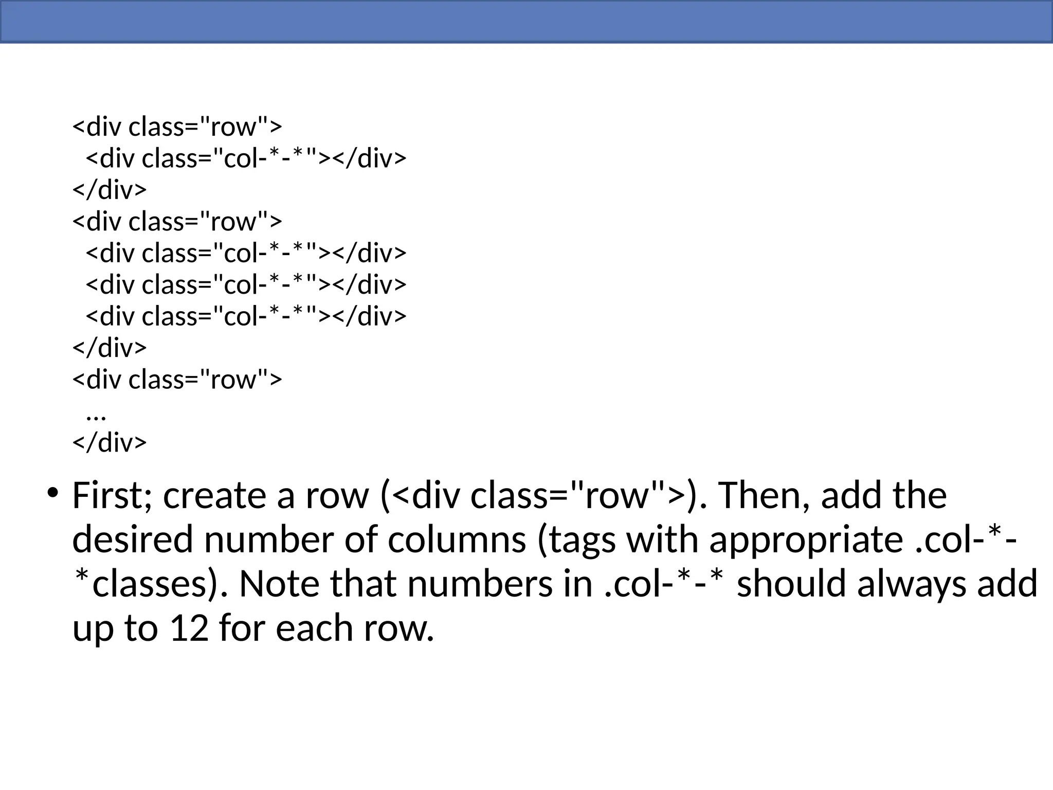 <div class="row">
<div class="col-*-*"></div>
</div>
<div class="row">
<div class="col-*-*"></div>
<div class="col-*-*"></div>
<div class="col-*-*"></div>
</div>
<div class="row">
...
</div>
• First; create a row (<div class="row">). Then, add the
desired number of columns (tags with appropriate .col-*-
*classes). Note that numbers in .col-*-* should always add
up to 12 for each row.
 