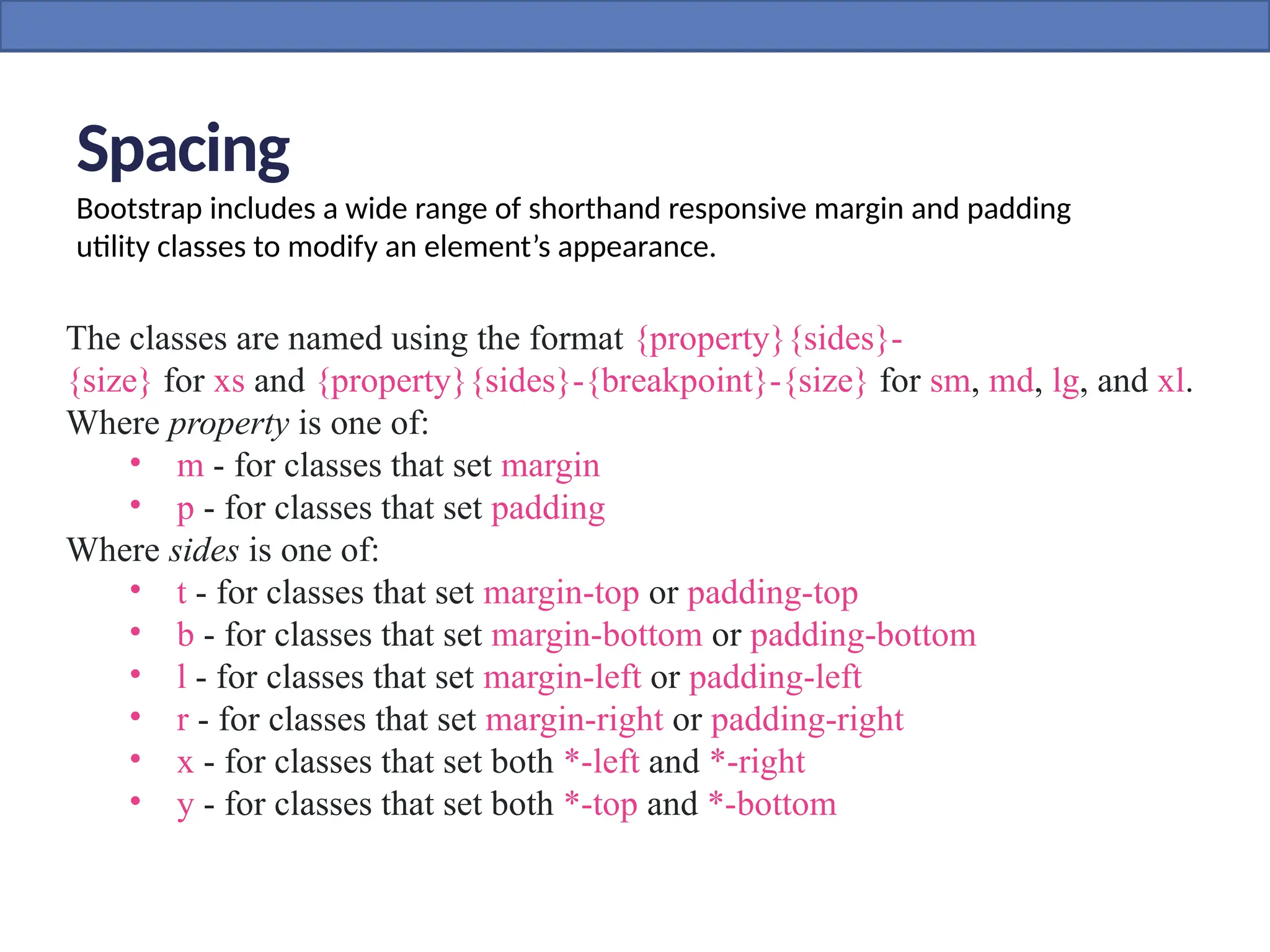 Spacing
Bootstrap includes a wide range of shorthand responsive margin and padding
utility classes to modify an element’s appearance.
The classes are named using the format {property}{sides}-
{size} for xs and {property}{sides}-{breakpoint}-{size} for sm, md, lg, and xl.
Where property is one of:
• m - for classes that set margin
• p - for classes that set padding
Where sides is one of:
• t - for classes that set margin-top or padding-top
• b - for classes that set margin-bottom or padding-bottom
• l - for classes that set margin-left or padding-left
• r - for classes that set margin-right or padding-right
• x - for classes that set both *-left and *-right
• y - for classes that set both *-top and *-bottom
 