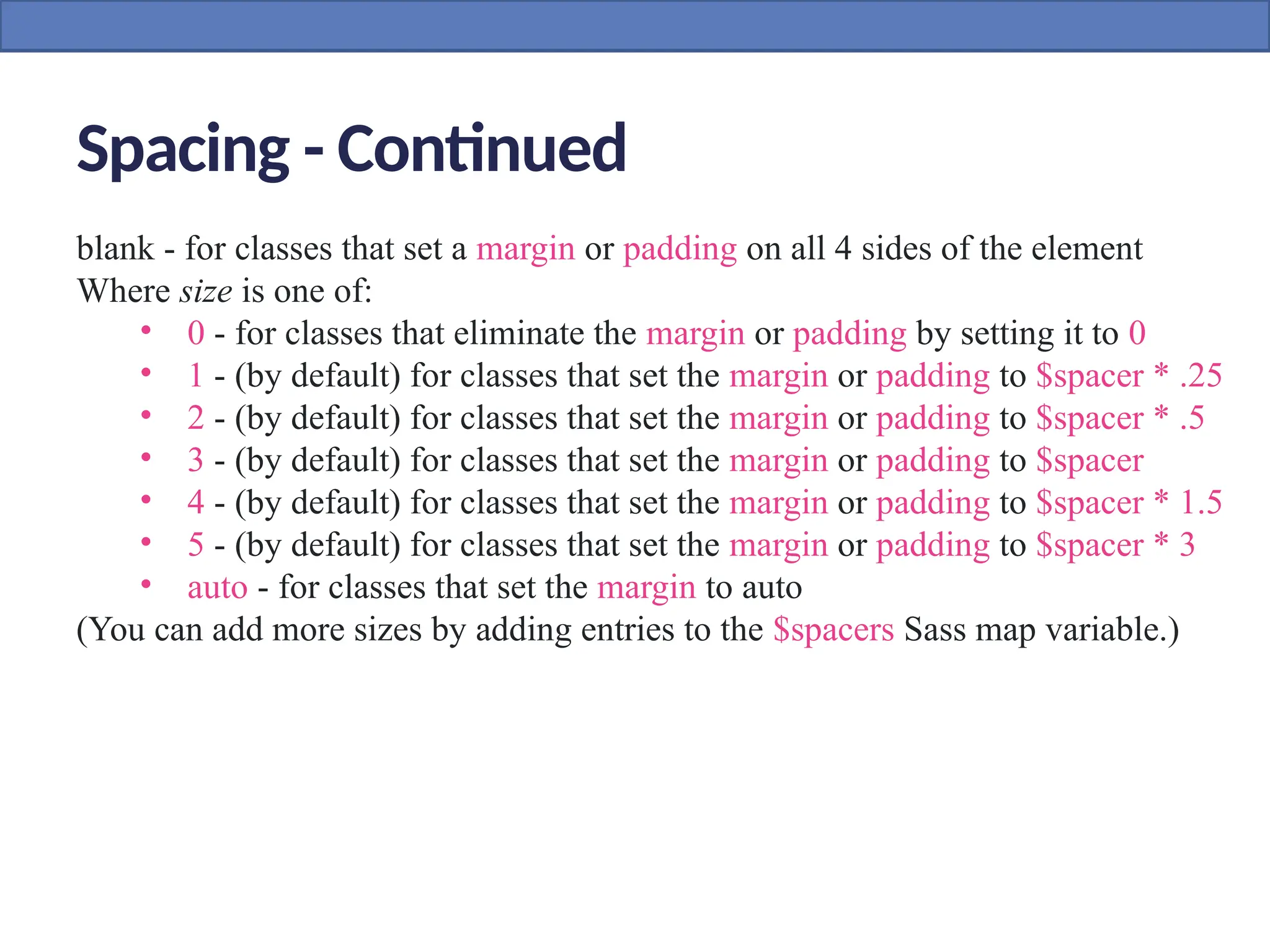 Spacing - Continued
blank - for classes that set a margin or padding on all 4 sides of the element
Where size is one of:
• 0 - for classes that eliminate the margin or padding by setting it to 0
• 1 - (by default) for classes that set the margin or padding to $spacer * .25
• 2 - (by default) for classes that set the margin or padding to $spacer * .5
• 3 - (by default) for classes that set the margin or padding to $spacer
• 4 - (by default) for classes that set the margin or padding to $spacer * 1.5
• 5 - (by default) for classes that set the margin or padding to $spacer * 3
• auto - for classes that set the margin to auto
(You can add more sizes by adding entries to the $spacers Sass map variable.)
 