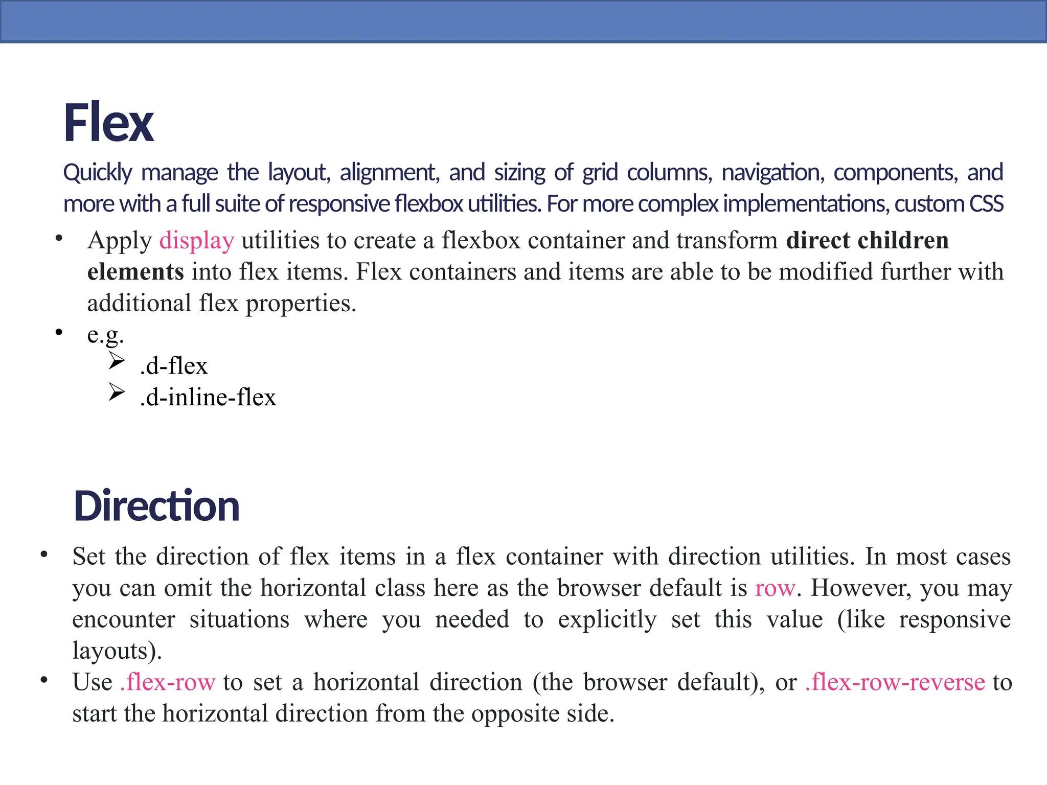 Flex
Quickly manage the layout, alignment, and sizing of grid columns, navigation, components, and
morewithafullsuiteofresponsiveflexboxutilities.Formorecompleximplementations,customCSS
maybenecessary.
• Apply display utilities to create a flexbox container and transform direct children
elements into flex items. Flex containers and items are able to be modified further with
additional flex properties.
• e.g.
 .d-flex
 .d-inline-flex
• Set the direction of flex items in a flex container with direction utilities. In most cases
you can omit the horizontal class here as the browser default is row. However, you may
encounter situations where you needed to explicitly set this value (like responsive
layouts).
• Use .flex-row to set a horizontal direction (the browser default), or .flex-row-reverse to
start the horizontal direction from the opposite side.
Direction
 